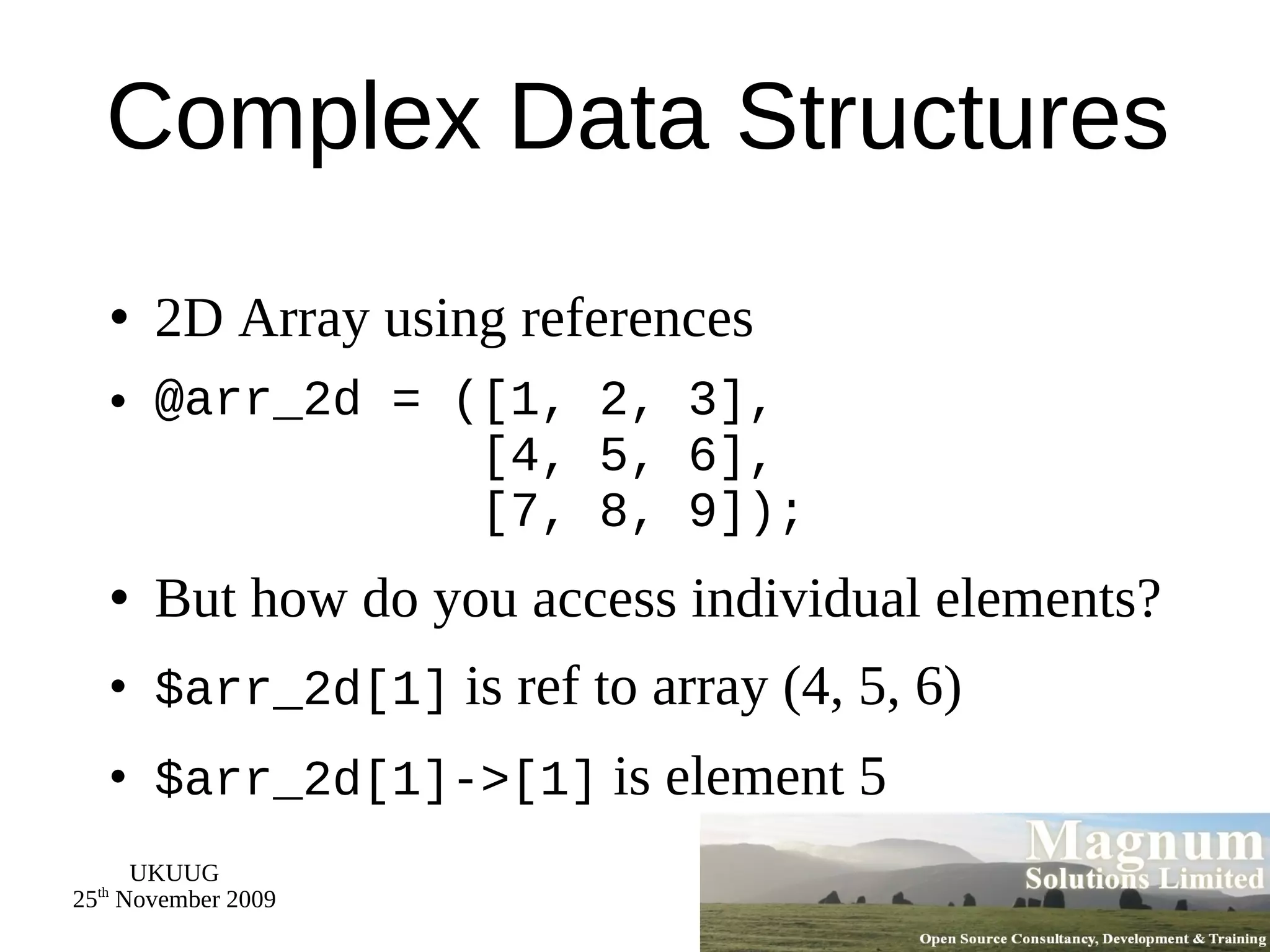 Complex Data Structures 2D Array using references @arr_2d = ([1, 2, 3],   [4, 5, 6],   [7, 8, 9]); But how do you access individual elements? $arr_2d[1]  is ref to array (4, 5, 6) $arr_2d[1]->[1]  is element 5 