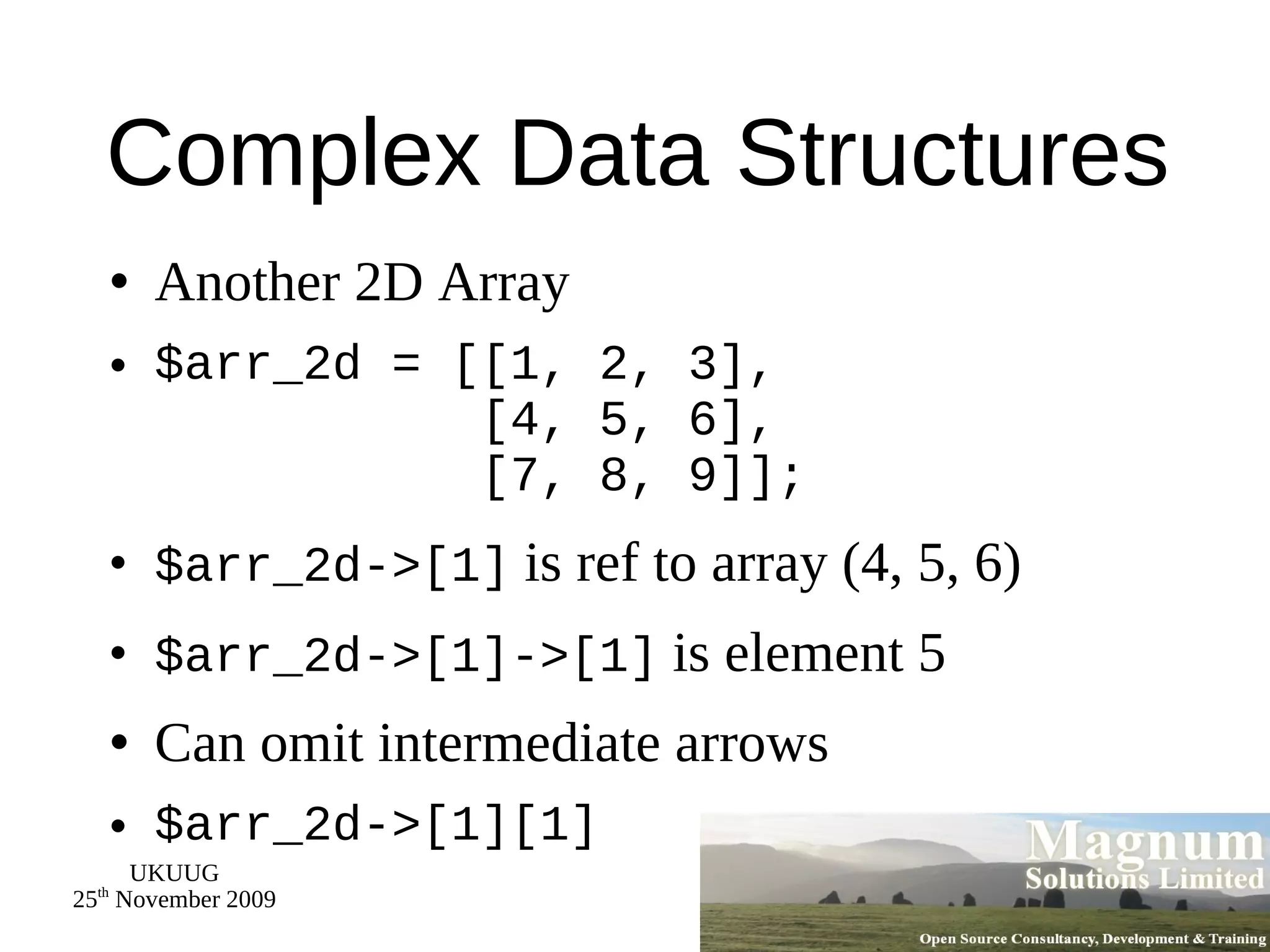 Complex Data Structures Another 2D Array $arr_2d = [[1, 2, 3],   [4, 5, 6],   [7, 8, 9]]; $arr_2d->[1]  is ref to array (4, 5, 6) $arr_2d->[1]->[1]  is element 5 Can omit intermediate arrows $arr_2d->[1][1] 