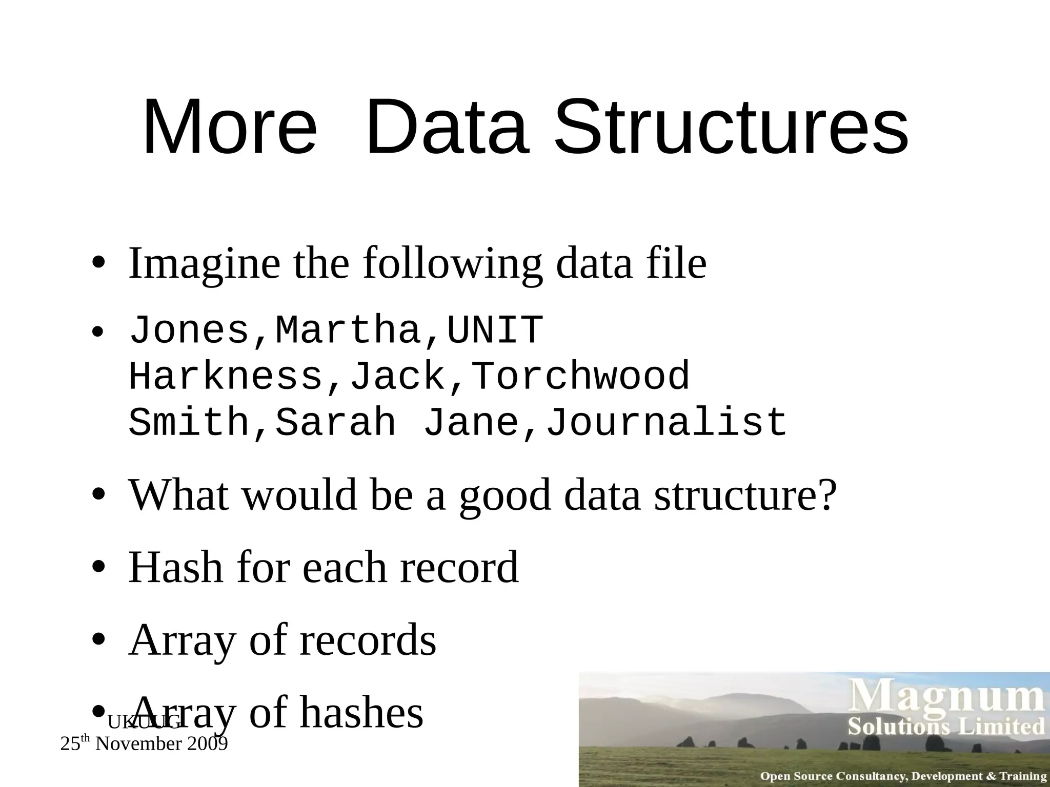 More  Data Structures Imagine the following data file Jones,Martha,UNIT Harkness,Jack,Torchwood Smith,Sarah Jane,Journalist What would be a good data structure? Hash for each record Array of records Array of hashes 