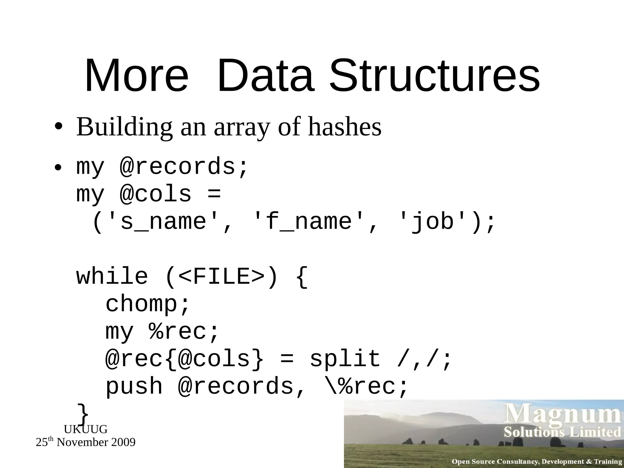 More  Data Structures Building an array of hashes my @records; my @cols =  ('s_name', 'f_name', 'job'); while (<FILE>) {   chomp;   my %rec;   @rec{@cols} = split /,/;   push @records, \%rec; } 