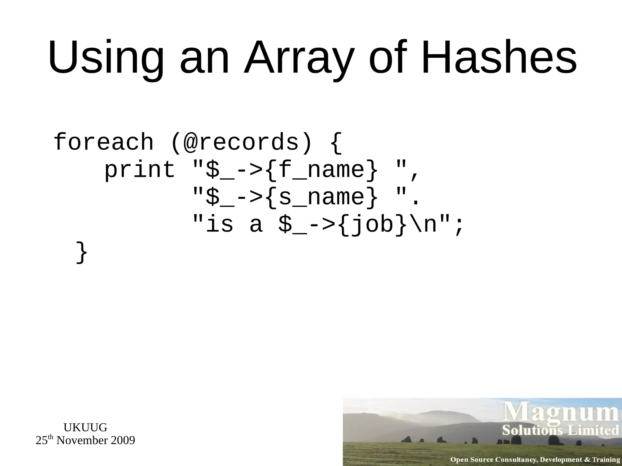 Using an Array of Hashes foreach (@records) {   print &quot;$_->{f_name} &quot;,   &quot;$_->{s_name} &quot;.   &quot;is a $_->{job}\n&quot;; } 