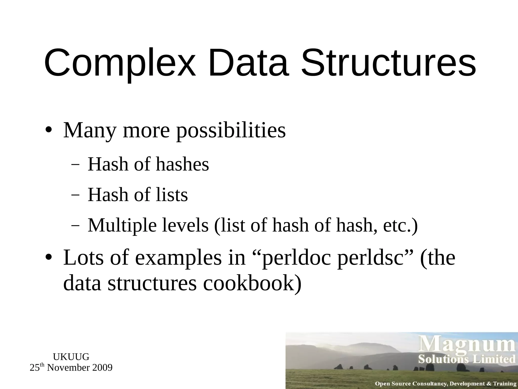 Complex Data Structures Many more possibilities Hash of hashes Hash of lists Multiple levels (list of hash of hash, etc.) Lots of examples in “perldoc perldsc” (the data structures cookbook) 