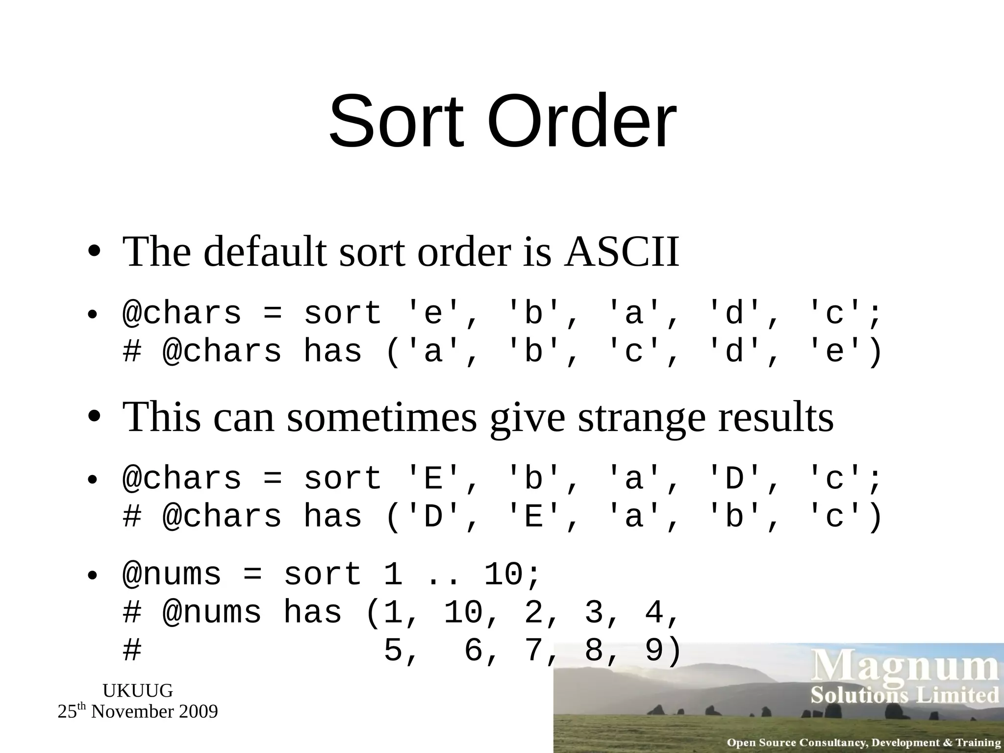 Sort Order The default sort order is ASCII @chars = sort 'e', 'b', 'a', 'd', 'c'; # @chars has ('a', 'b', 'c', 'd', 'e') This can sometimes give strange results @chars = sort 'E', 'b', 'a', 'D', 'c'; # @chars has ('D', 'E', 'a', 'b', 'c') @nums = sort 1 .. 10; # @nums has (1, 10, 2, 3, 4, #  5,  6, 7, 8, 9) 