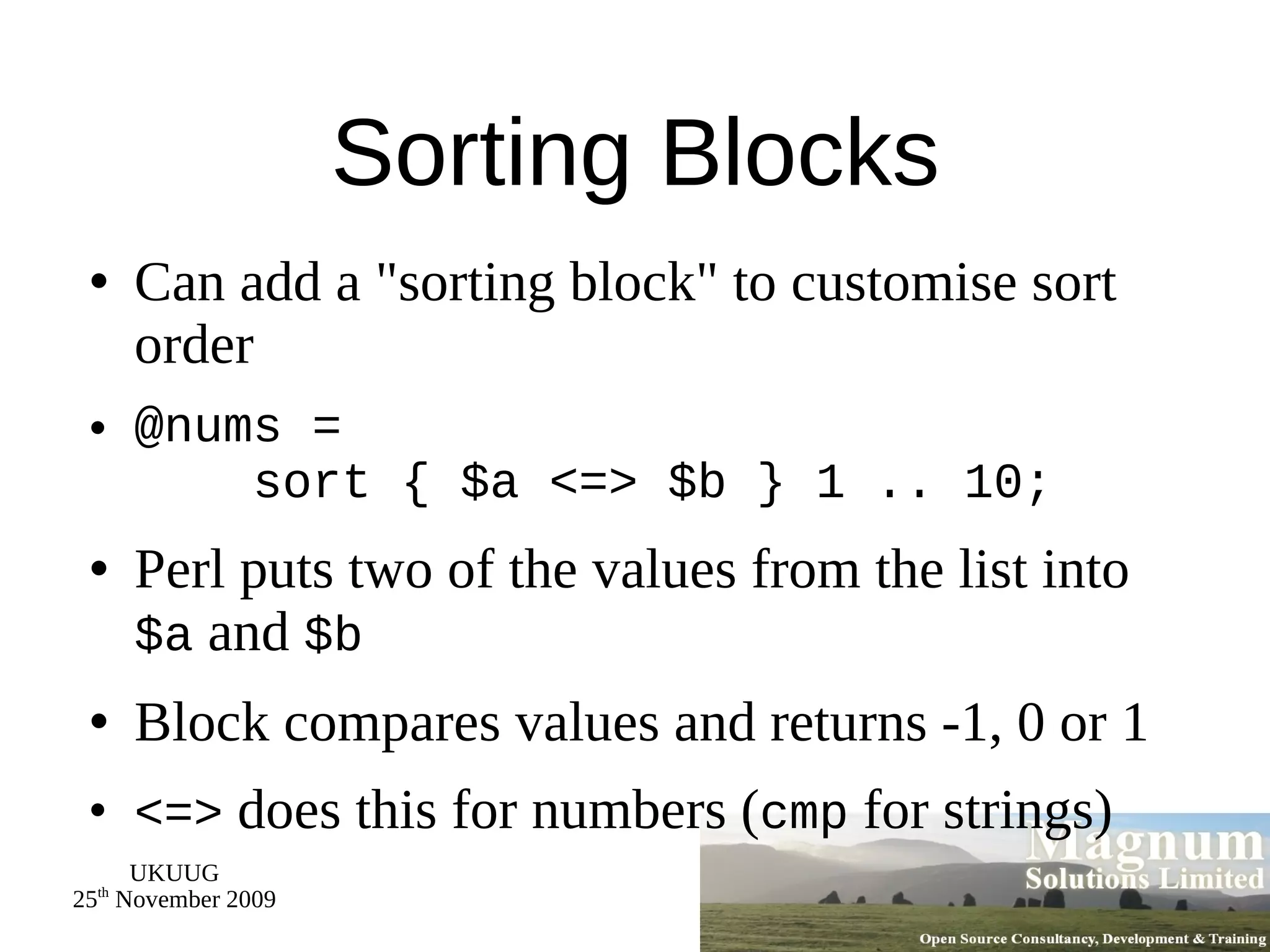 Sorting Blocks Can add a &quot;sorting block&quot; to customise sort order @nums =   sort { $a <=> $b } 1 .. 10; Perl puts two of the values from the list into  $a  and  $b Block compares values and returns -1, 0 or 1 <=>  does this for numbers ( cmp  for strings) 