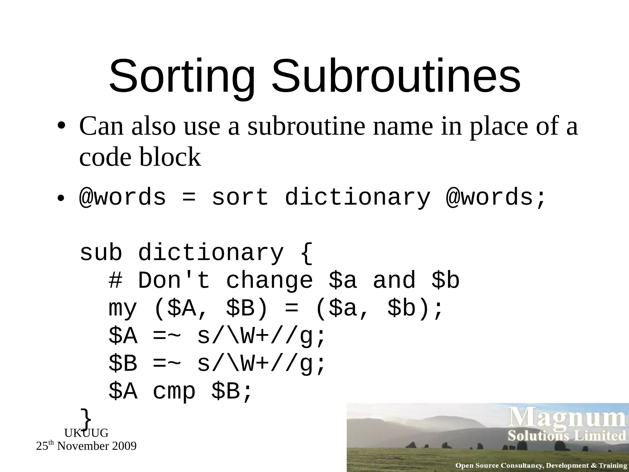 Sorting Subroutines Can also use a subroutine name in place of a code block @words = sort dictionary @words; sub dictionary {   # Don't change $a and $b   my ($A, $B) = ($a, $b);   $A =~ s/\W+//g;   $B =~ s/\W+//g;   $A cmp $B; } 