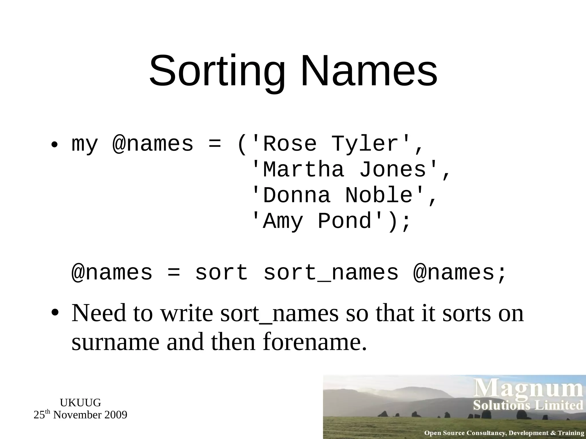 Sorting Names my @names = ('Rose Tyler',   'Martha Jones',   'Donna Noble',   'Amy Pond'); @names = sort sort_names @names; Need to write sort_names so that it sorts on surname and then forename. 