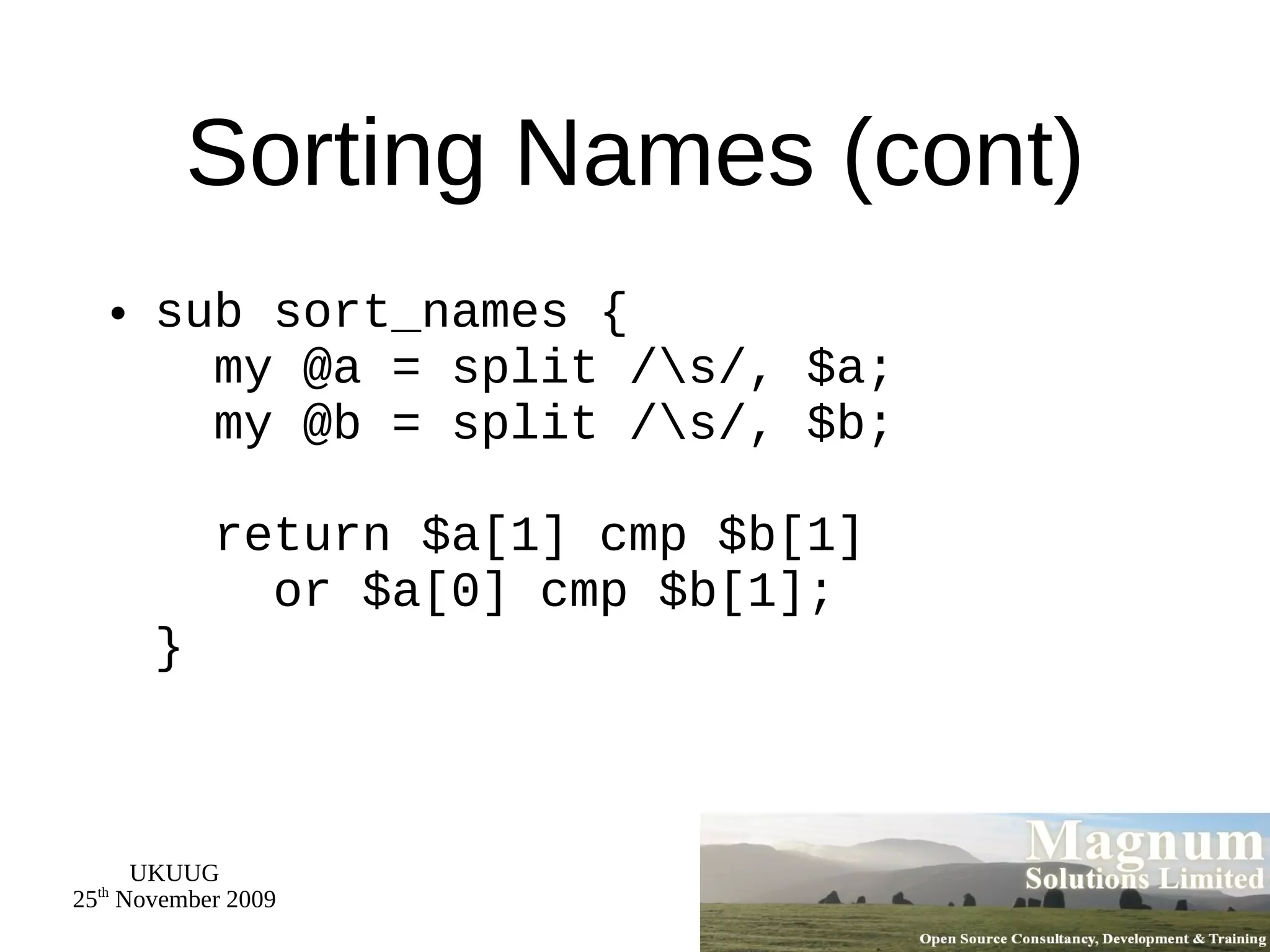 Sorting Names (cont) sub sort_names {   my @a = split /\s/, $a;   my @b = split /\s/, $b;   return $a[1] cmp $b[1]   or $a[0] cmp $b[1]; } 