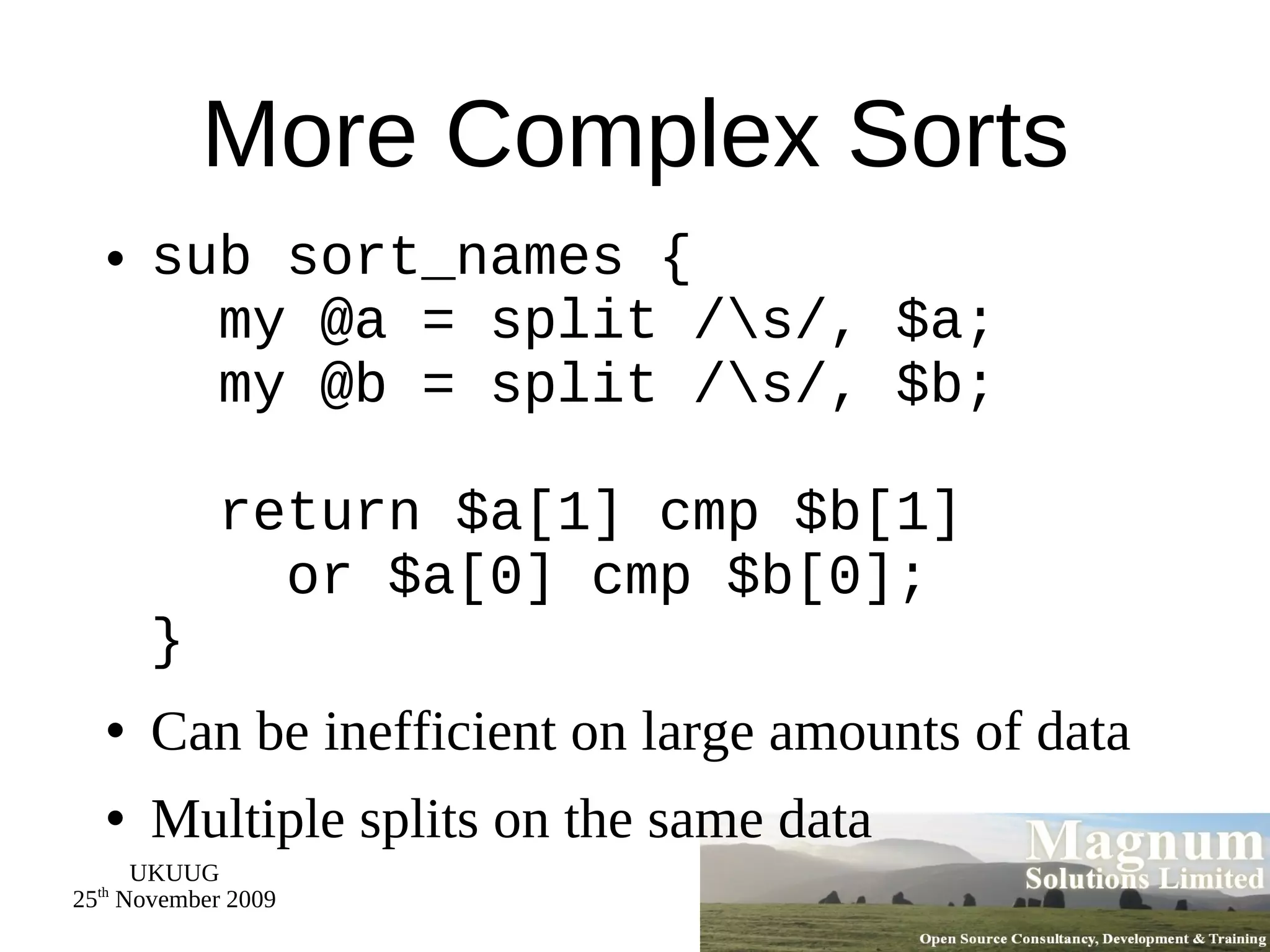 More Complex Sorts sub sort_names {   my @a = split /\s/, $a;   my @b = split /\s/, $b;   return $a[1] cmp $b[1]   or $a[0] cmp $b[0]; } Can be inefficient on large amounts of data Multiple splits on the same data 