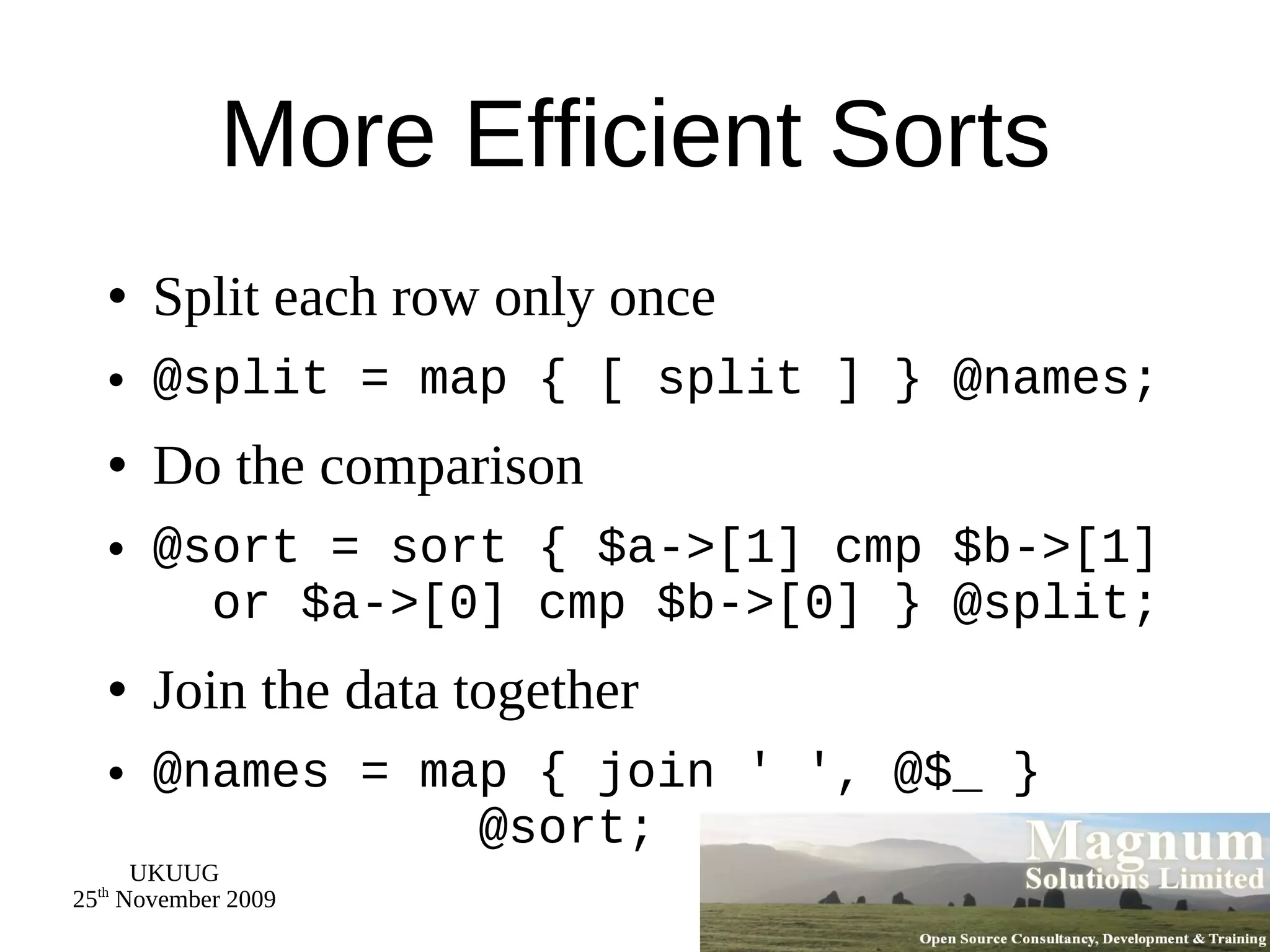 More Efficient Sorts Split each row only once @split = map { [ split ] } @names; Do the comparison @sort = sort { $a->[1] cmp $b->[1]   or $a->[0] cmp $b->[0] } @split; Join the data together @names = map { join ' ', @$_ }    @sort; 