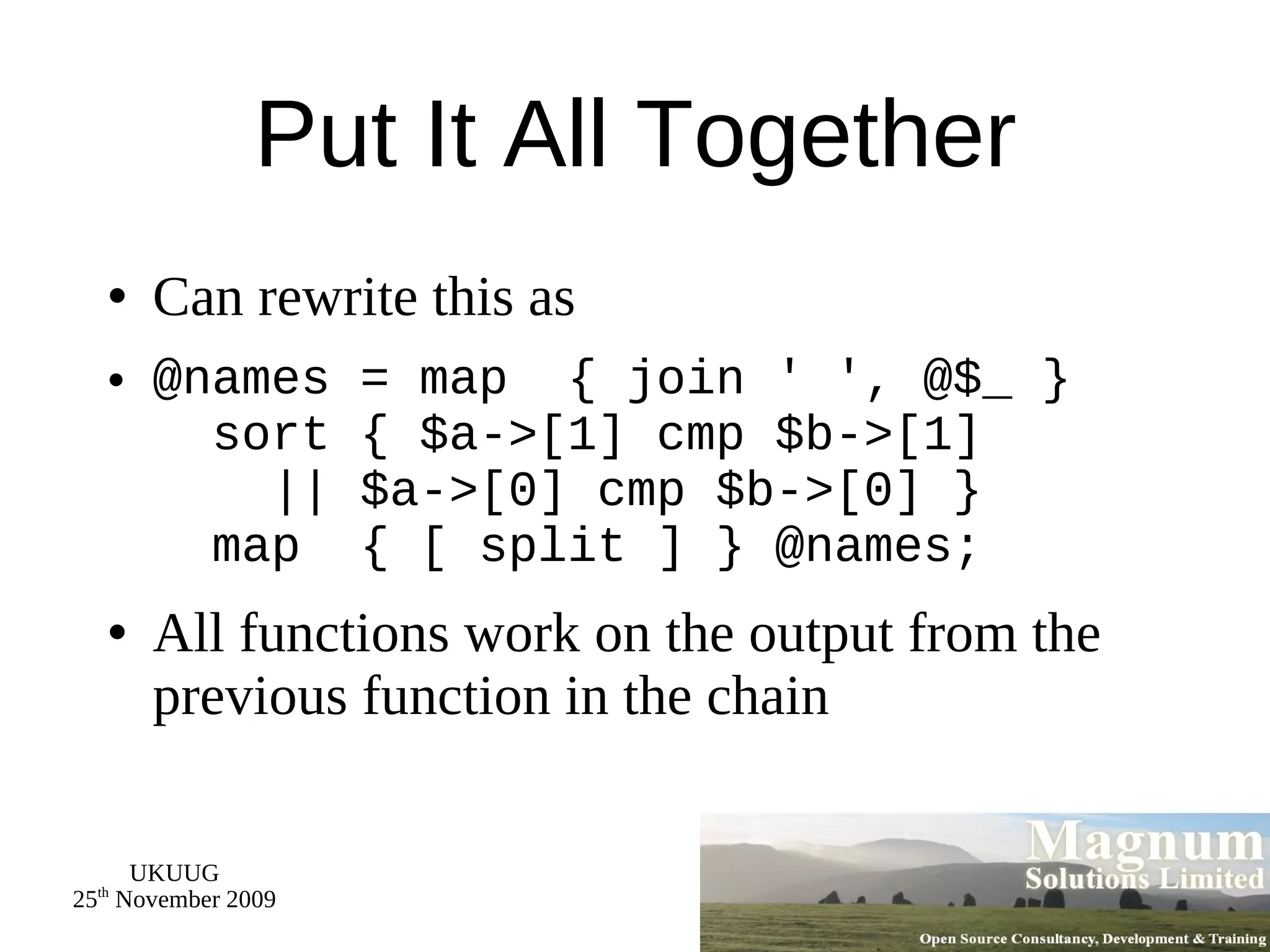 Put It All Together Can rewrite this as @names = map  { join ' ', @$_ }   sort { $a->[1] cmp $b->[1]   || $a->[0] cmp $b->[0] }   map  { [ split ] } @names; All functions work on the output from the previous function in the chain 