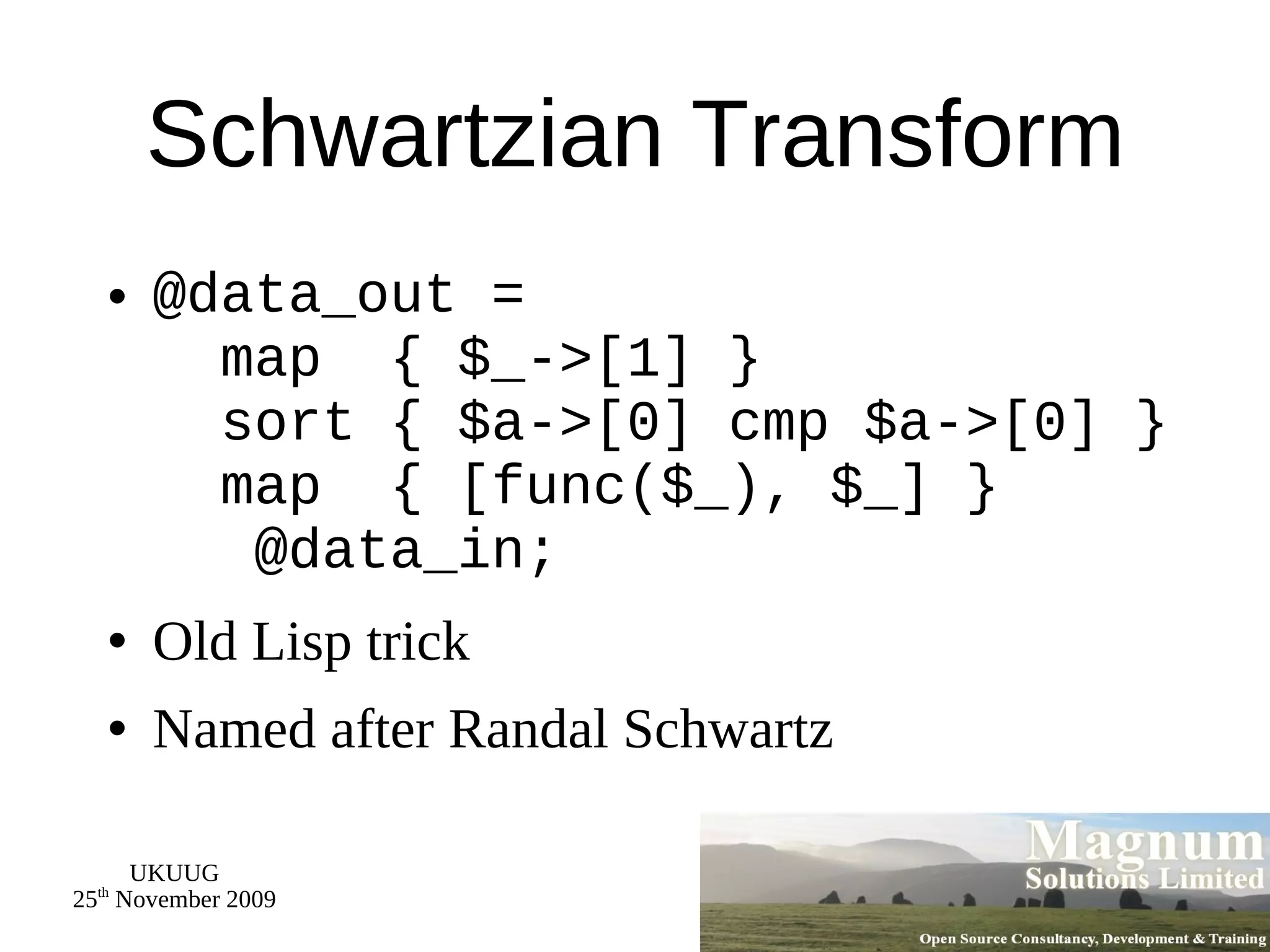 Schwartzian Transform @data_out =    map  { $_->[1] }   sort { $a->[0] cmp $a->[0] }   map  { [func($_), $_] }   @data_in; Old Lisp trick Named after Randal Schwartz 