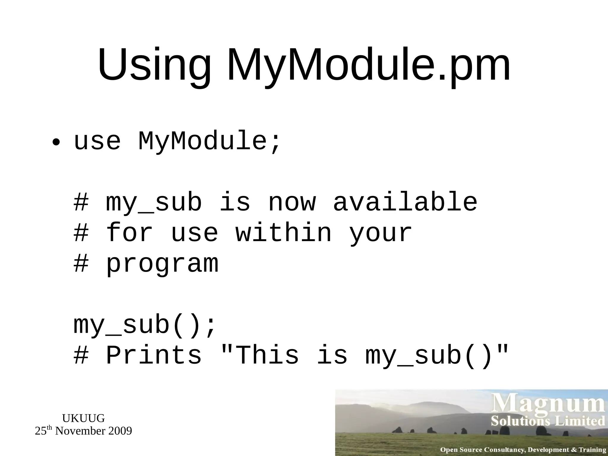 Using MyModule.pm use MyModule; # my_sub is now available  # for use within your # program my_sub();  # Prints &quot;This is my_sub()&quot; 