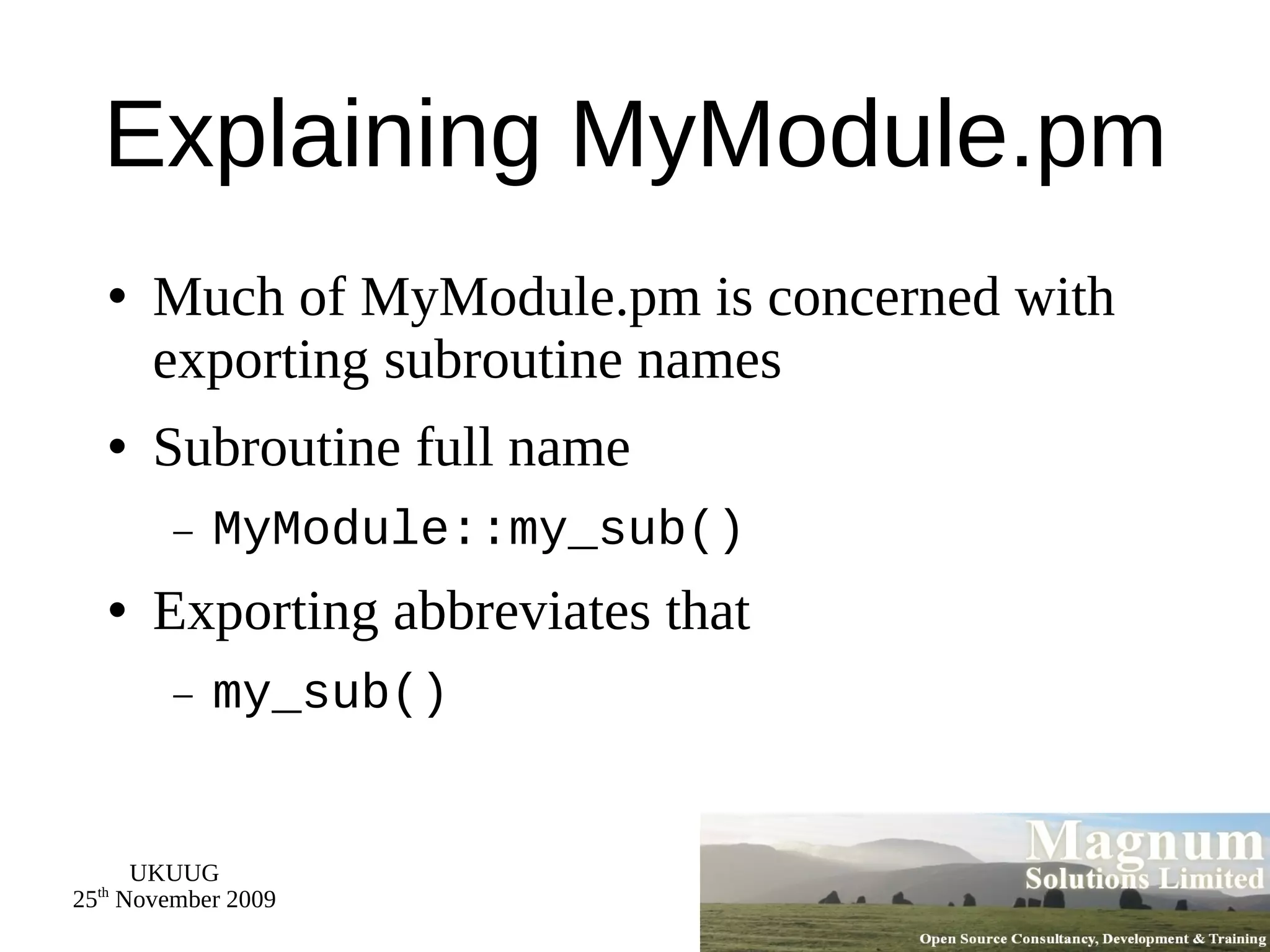 Explaining MyModule.pm Much of MyModule.pm is concerned with exporting subroutine names Subroutine full name MyModule::my_sub() Exporting abbreviates that my_sub() 