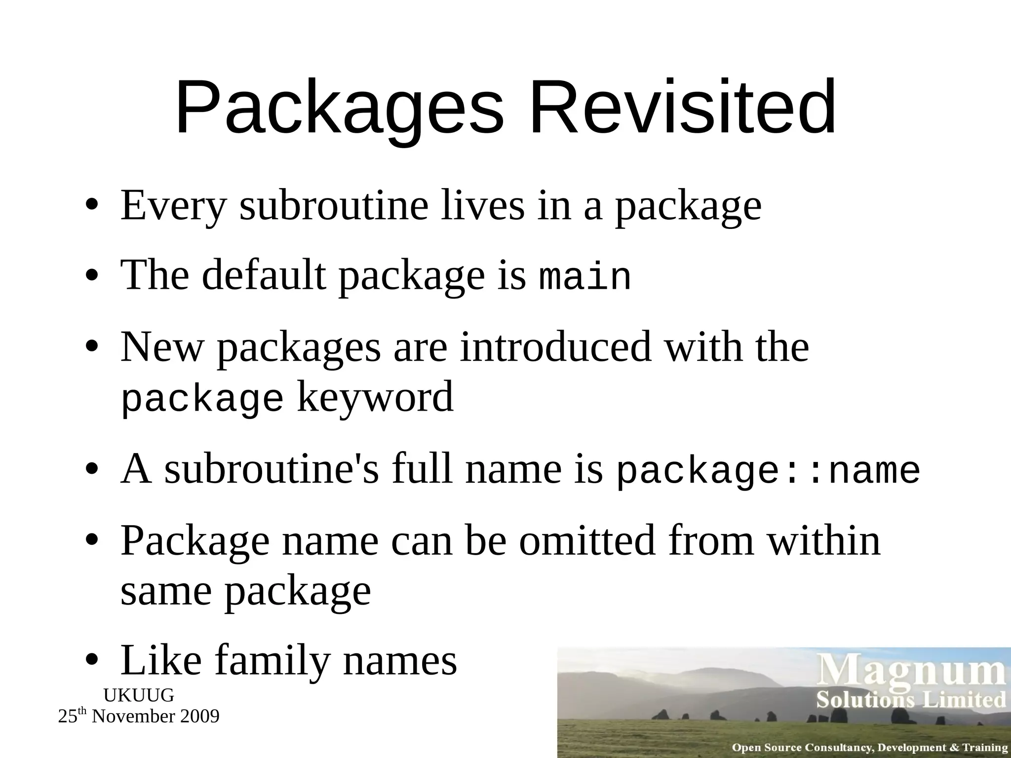 Packages Revisited Every subroutine lives in a package The default package is  main New packages are introduced with the  package  keyword A subroutine's full name is  package::name Package name can be omitted from within same package Like family names 