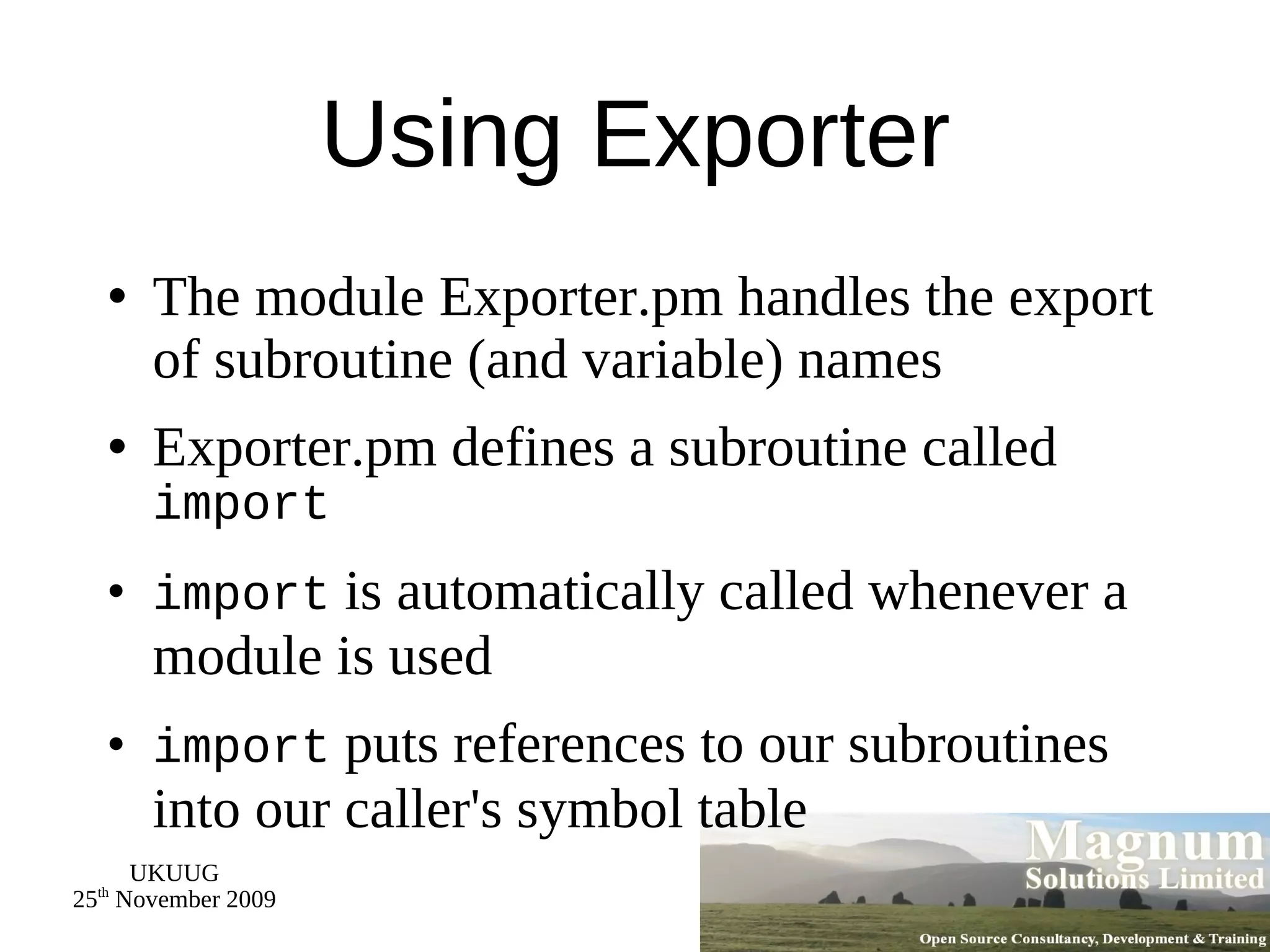 Using Exporter The module Exporter.pm handles the export of subroutine (and variable) names Exporter.pm defines a subroutine called  import import  is automatically called whenever a module is used import  puts references to our subroutines into our caller's symbol table 