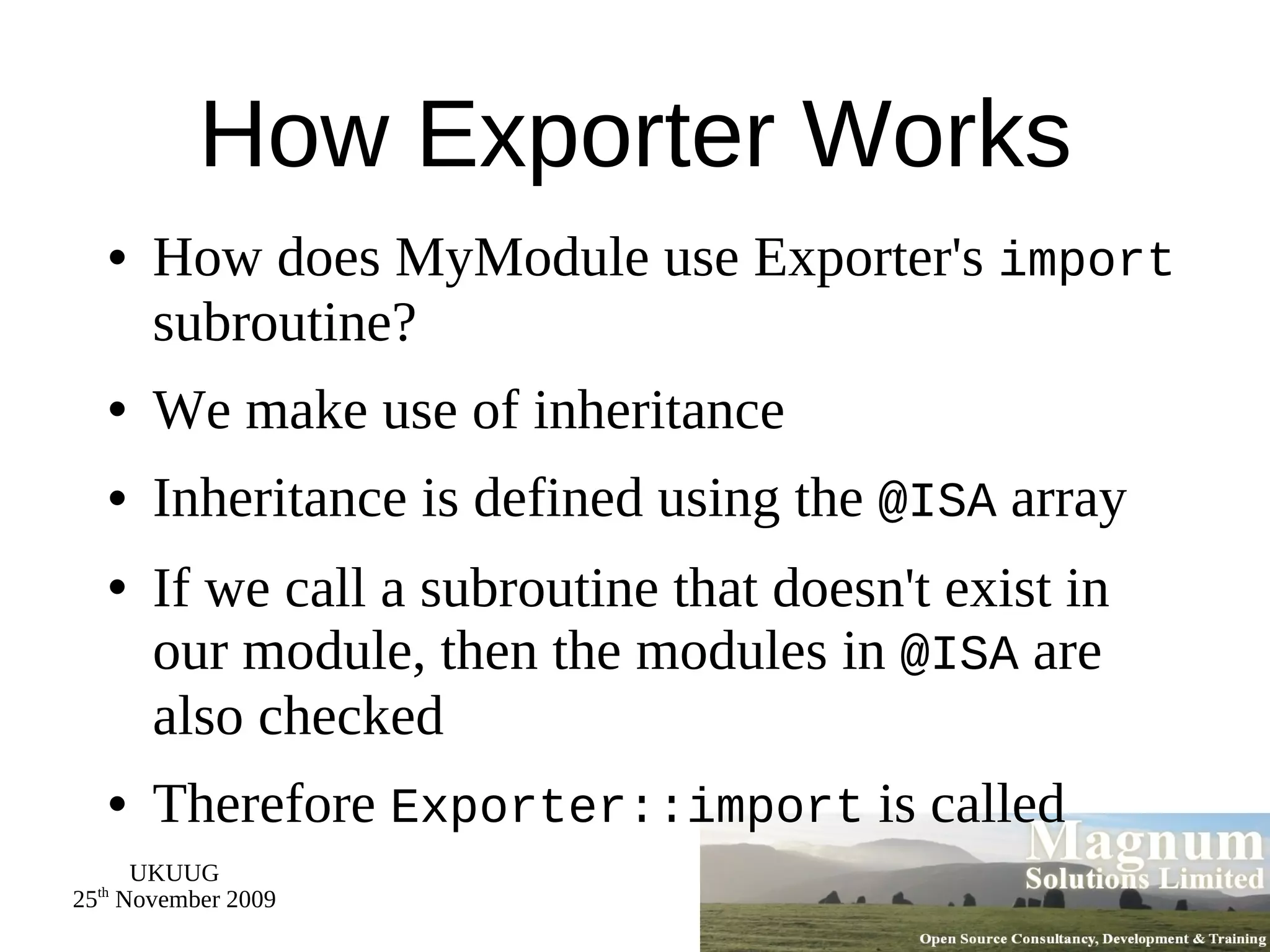 How Exporter Works How does MyModule use Exporter's  import  subroutine? We make use of inheritance Inheritance is defined using the  @ISA  array If we call a subroutine that doesn't exist in our module, then the modules in  @ISA  are also checked Therefore  Exporter::import  is called 