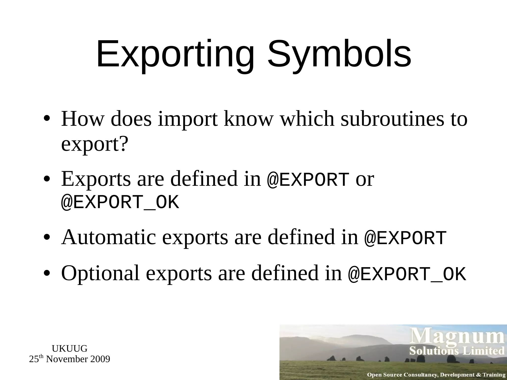 Exporting Symbols How does import know which subroutines to export? Exports are defined in  @EXPORT  or  @EXPORT_OK Automatic exports are defined in  @EXPORT Optional exports are defined in  @EXPORT_OK 