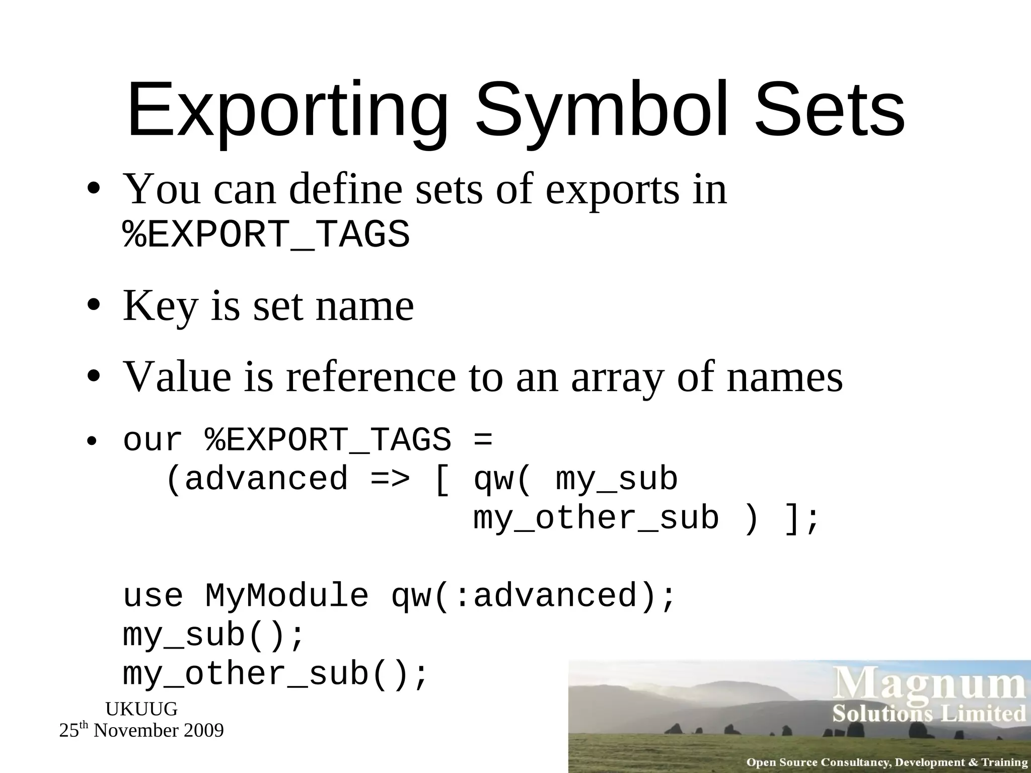 Exporting Symbol Sets You can define sets of exports in  %EXPORT_TAGS Key is set name Value is reference to an array of names our %EXPORT_TAGS =   (advanced => [ qw( my_sub   my_other_sub ) ]; use MyModule qw(:advanced); my_sub(); my_other_sub(); 