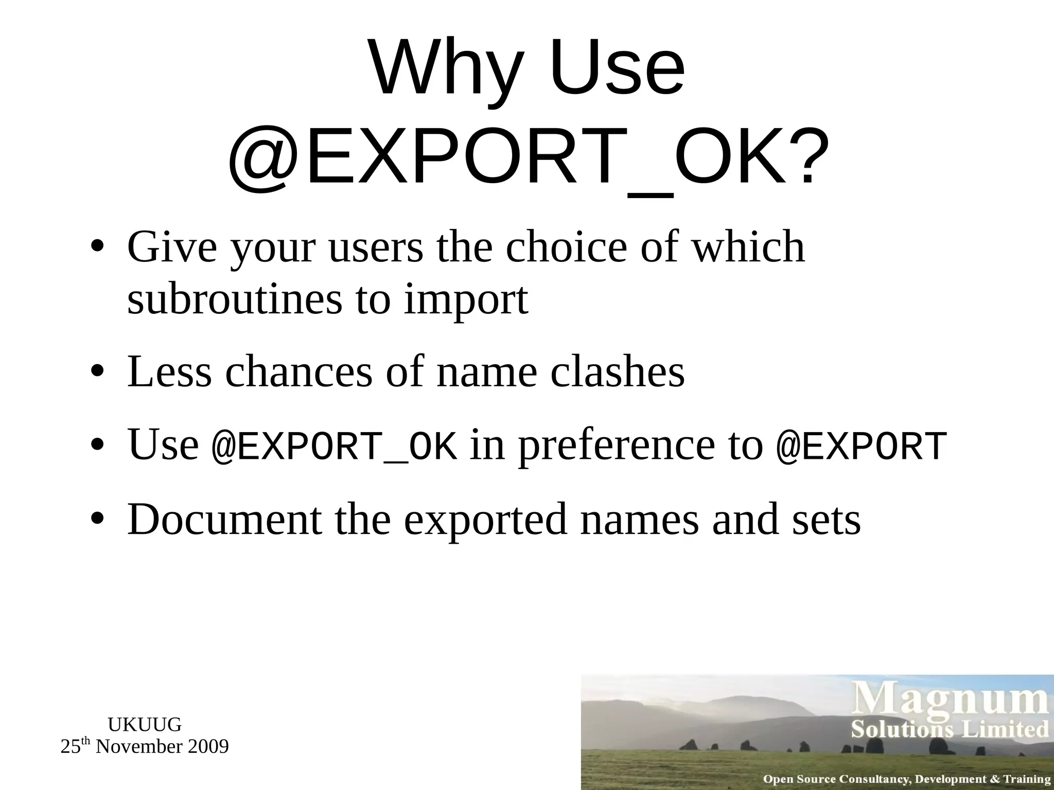 Why Use @EXPORT_OK? Give your users the choice of which subroutines to import Less chances of name clashes Use  @EXPORT_OK  in preference to  @EXPORT Document the exported names and sets 