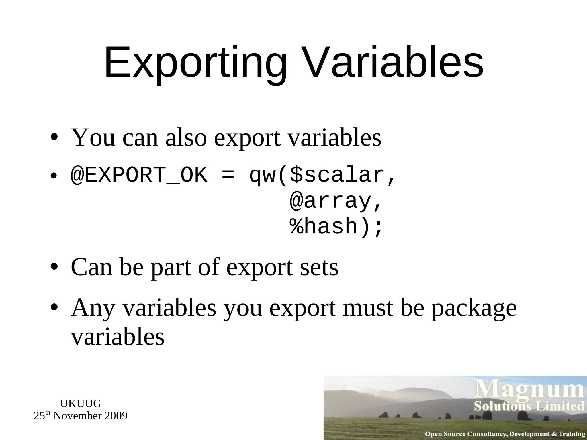 Exporting Variables You can also export variables @EXPORT_OK = qw($scalar,   @array,   %hash); Can be part of export sets Any variables you export must be package variables 