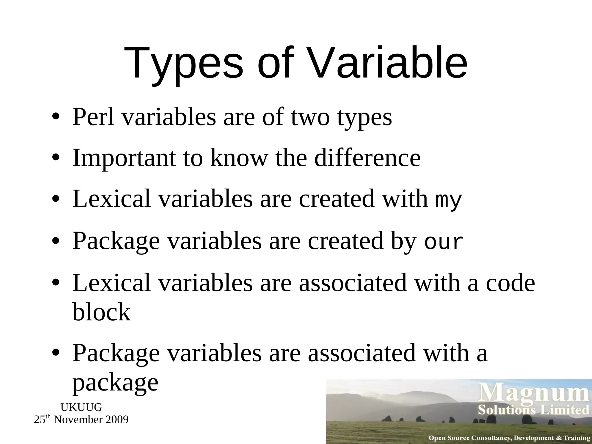 Types of Variable Perl variables are of two types Important to know the difference Lexical variables are created with  my Package variables are created by  our Lexical variables are associated with a code block Package variables are associated with a package 