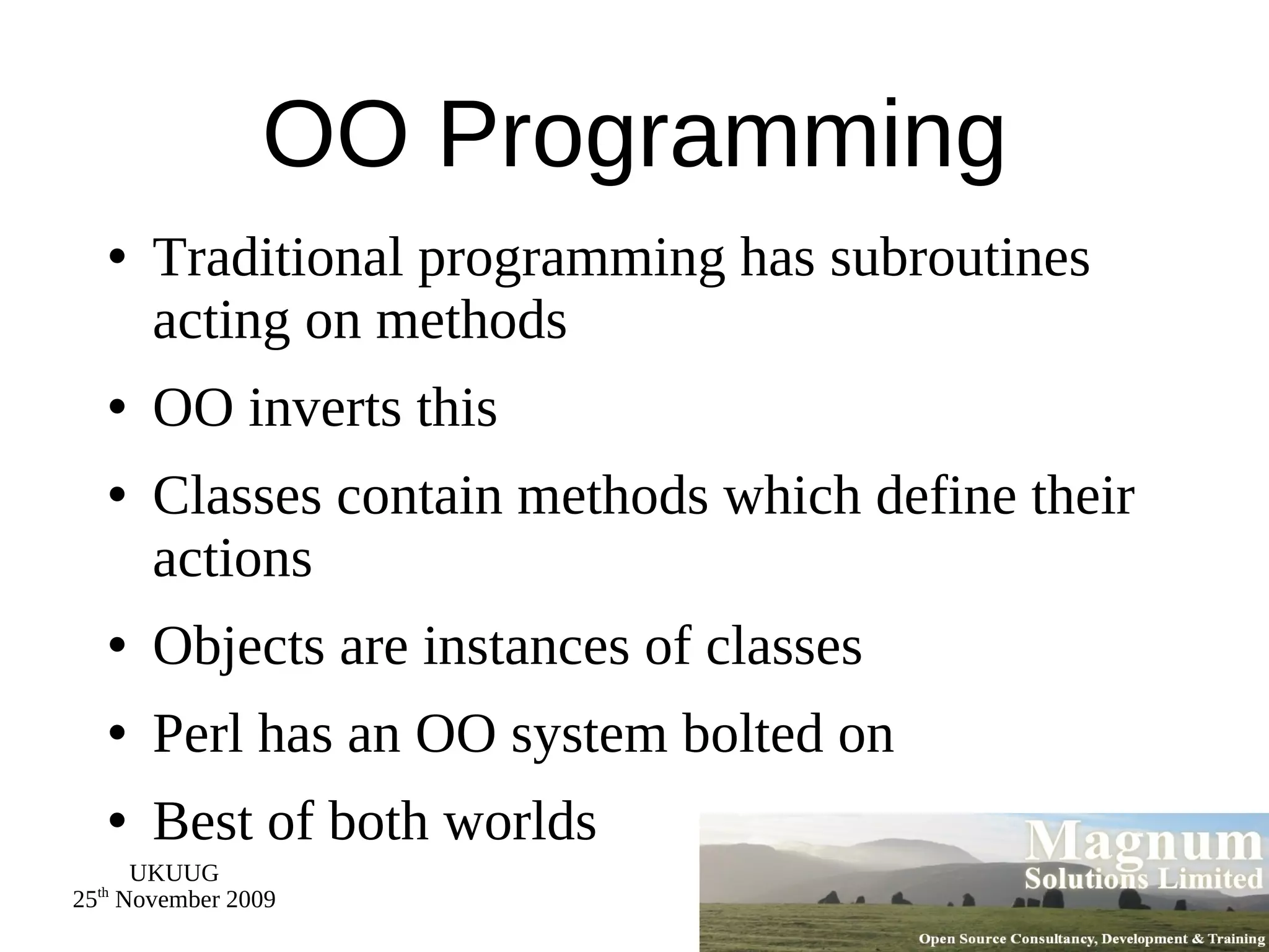 OO Programming Traditional programming has subroutines acting on methods OO inverts this Classes contain methods which define their actions Objects are instances of classes Perl has an OO system bolted on Best of both worlds 