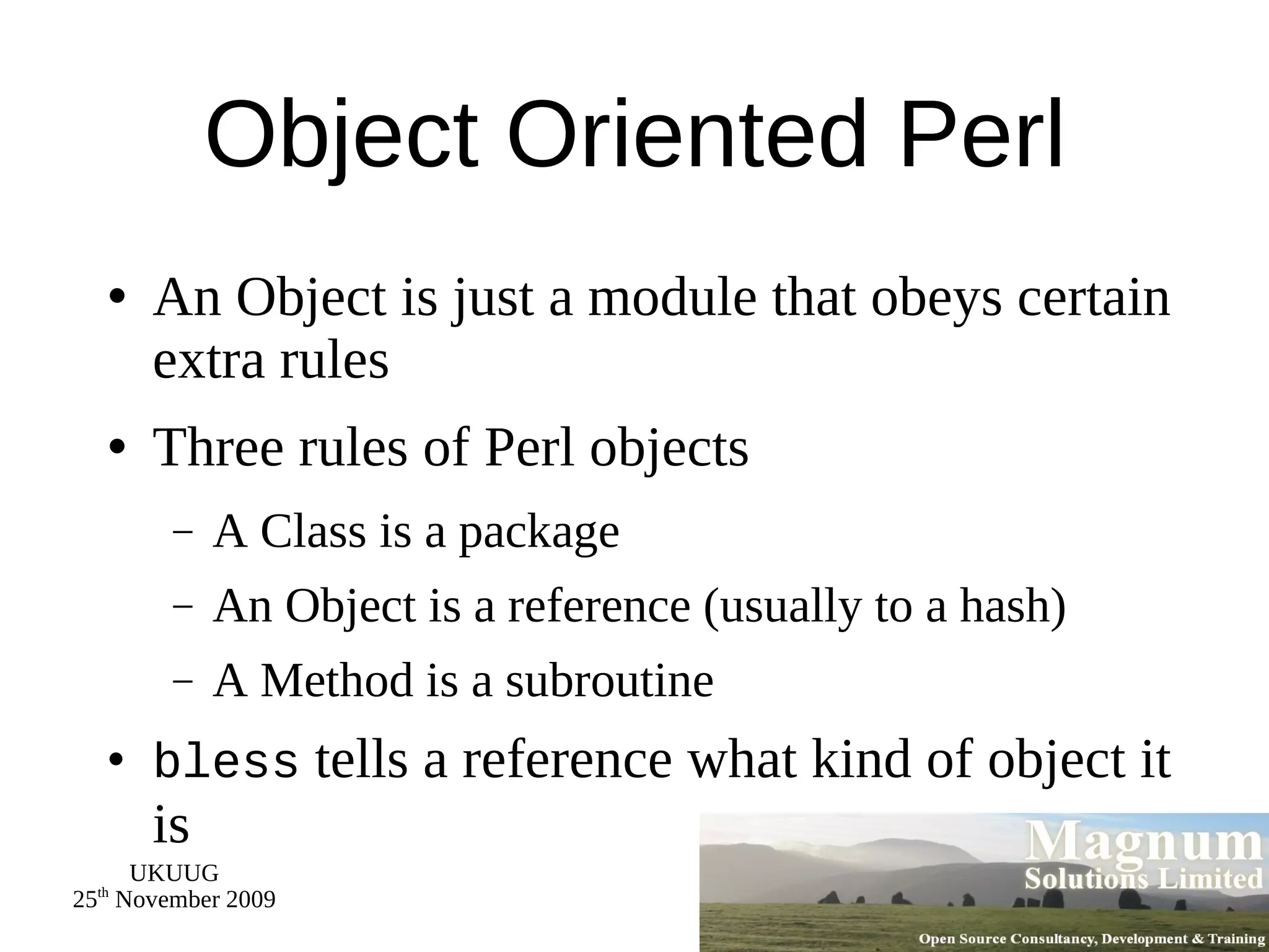 Object Oriented Perl An Object is just a module that obeys certain extra rules Three rules of Perl objects A Class is a package An Object is a reference (usually to a hash) A Method is a subroutine bless  tells a reference what kind of object it is 
