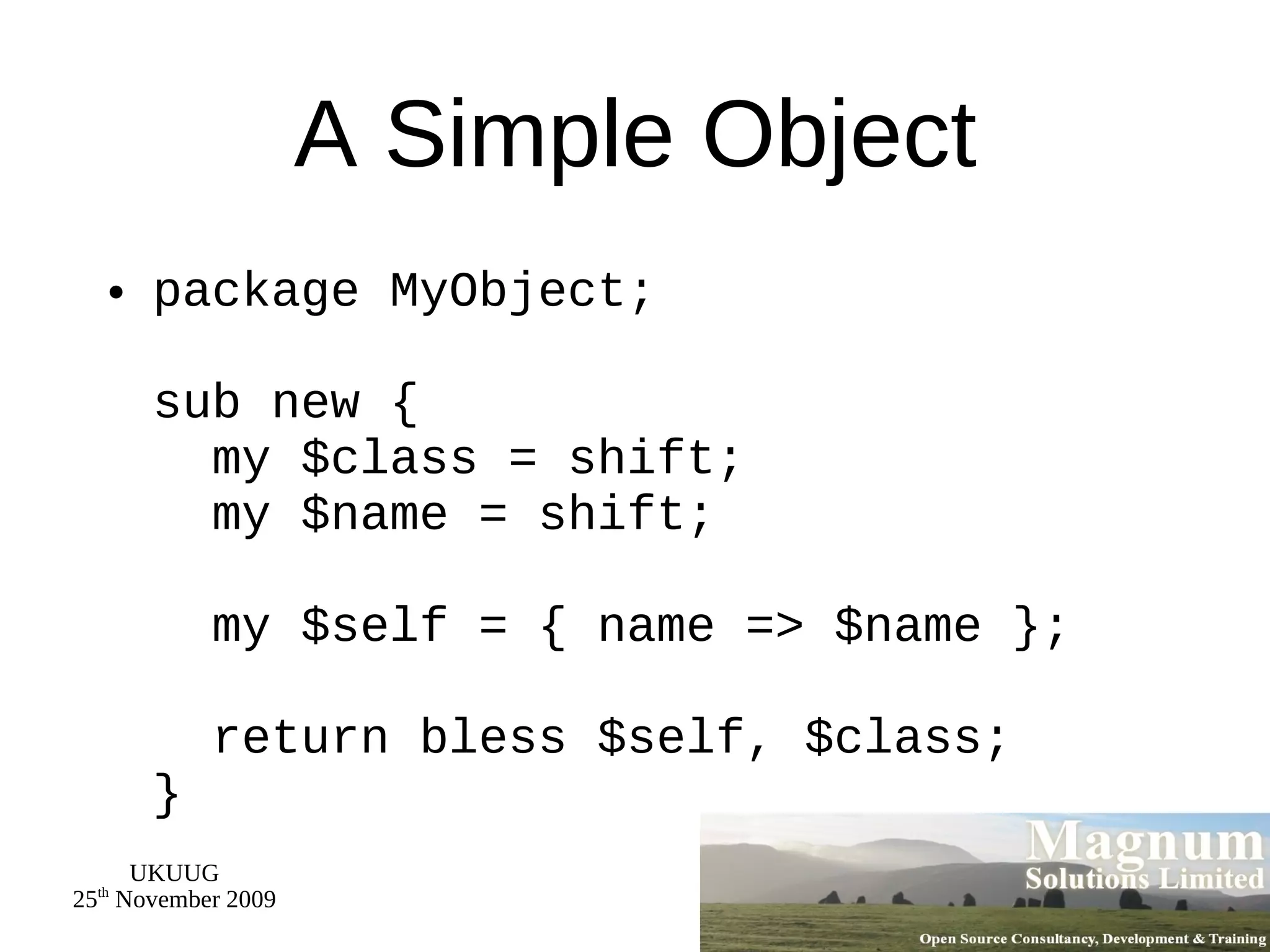 A Simple Object package MyObject; sub new {   my $class = shift;   my $name = shift;   my $self = { name => $name };   return bless $self, $class; } 