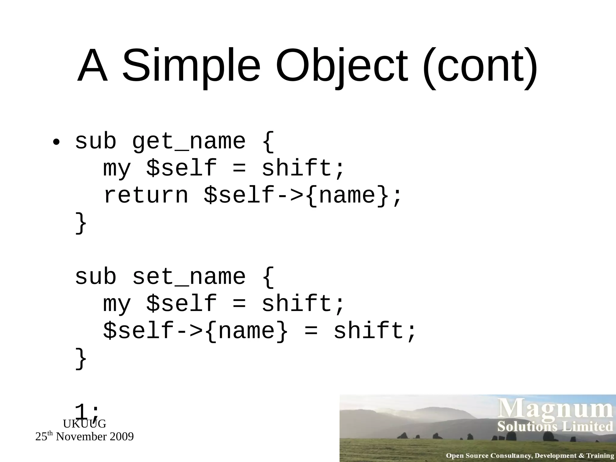 A Simple Object (cont) sub get_name {   my $self = shift;   return $self->{name}; } sub set_name {   my $self = shift;   $self->{name} = shift; } 1; 