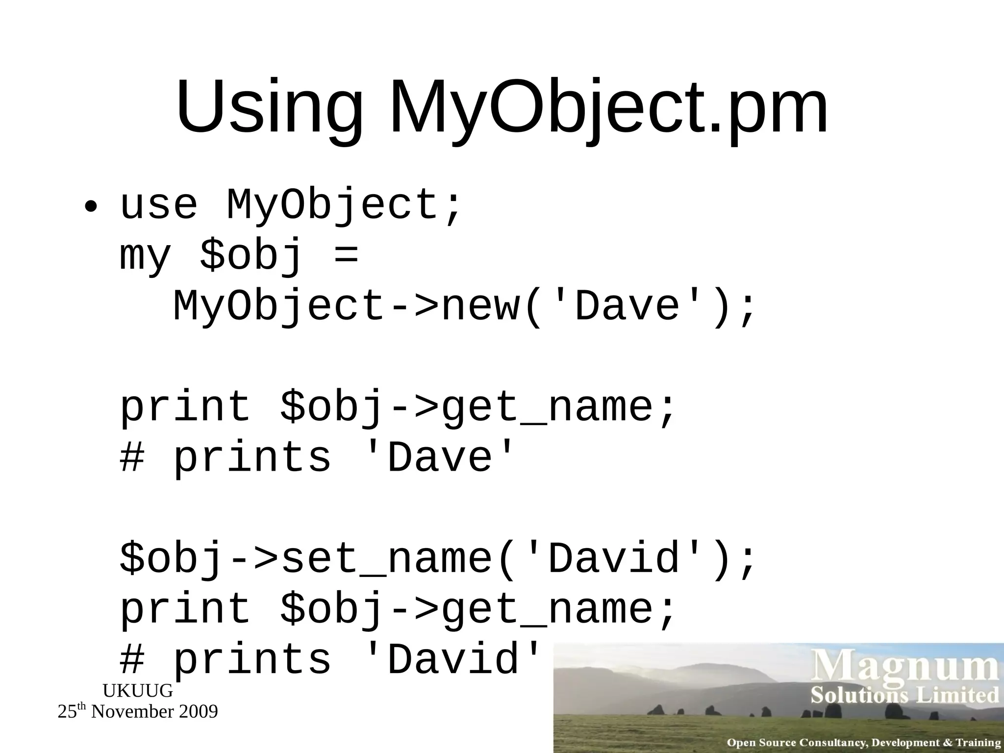 Using MyObject.pm use MyObject; my $obj =   MyObject->new('Dave'); print $obj->get_name; # prints 'Dave' $obj->set_name('David'); print $obj->get_name; # prints 'David' 