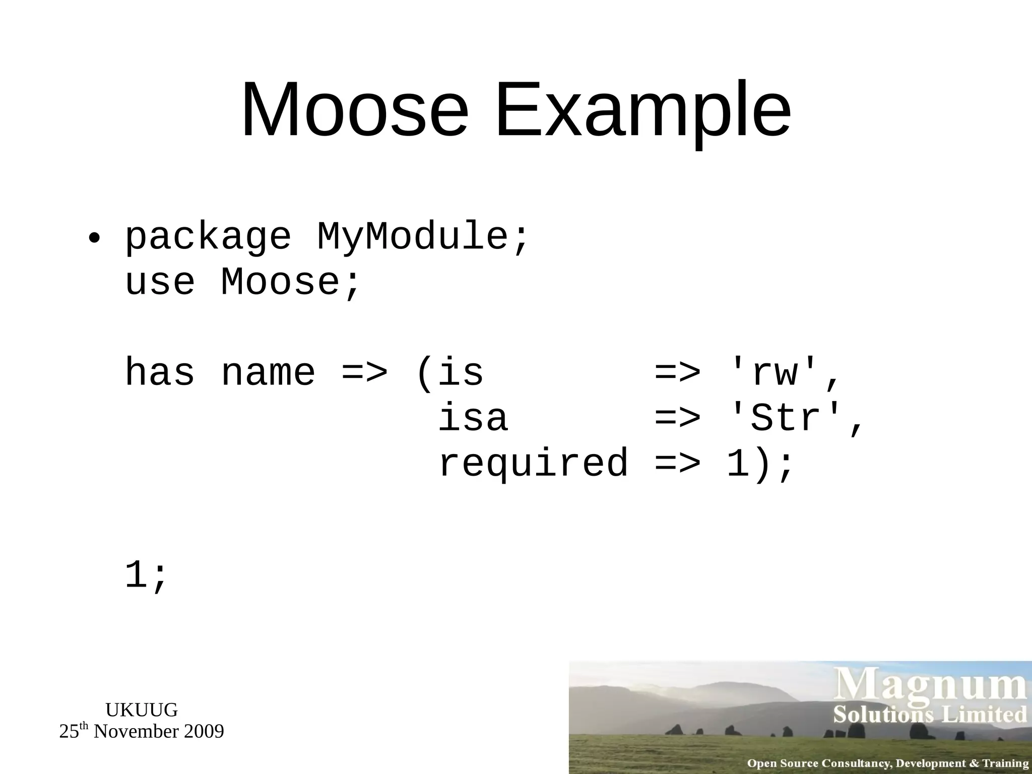 Moose Example package MyModule; use Moose; has name => (is  => 'rw',   isa  => 'Str',   required => 1); 1; 