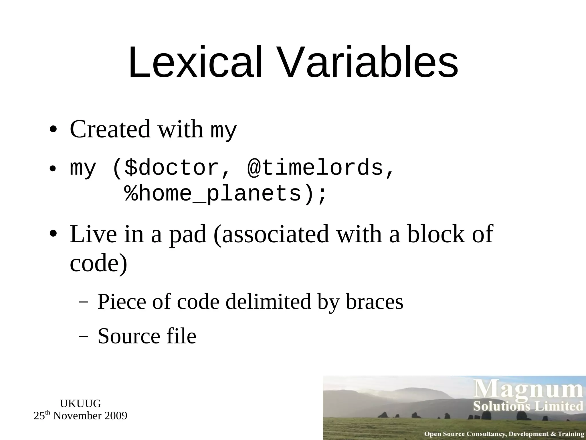 Lexical Variables Created with  my my ($doctor, @timelords,   %home_planets); Live in a pad (associated with a block of code) Piece of code delimited by braces Source file 