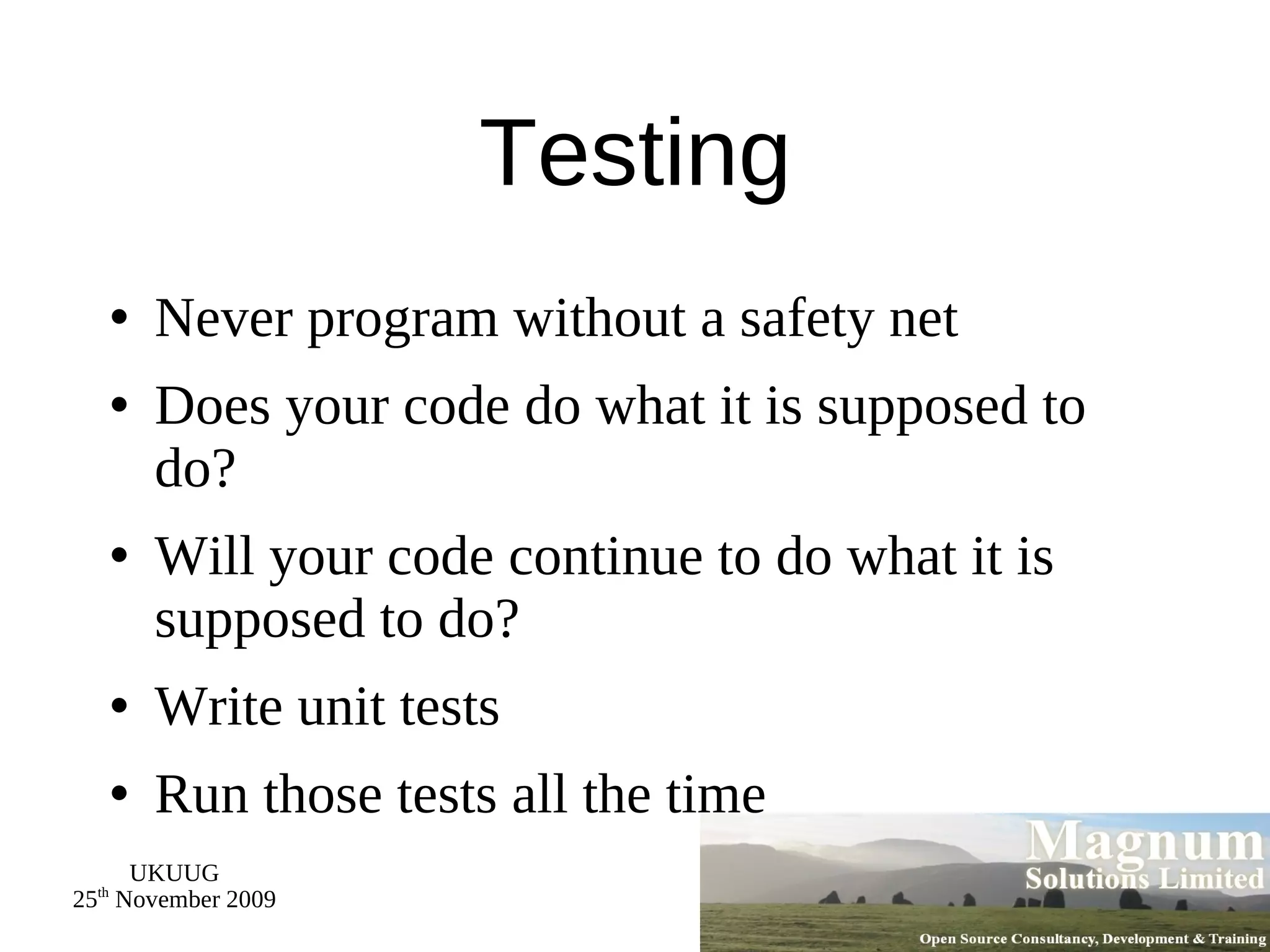Testing Never program without a safety net Does your code do what it is supposed to do? Will your code continue to do what it is supposed to do? Write unit tests Run those tests all the time 