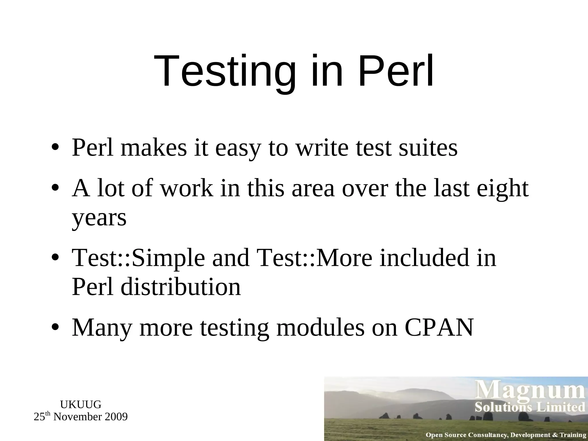 Testing in Perl Perl makes it easy to write test suites A lot of work in this area over the last eight years Test::Simple and Test::More included in Perl distribution Many more testing modules on CPAN 