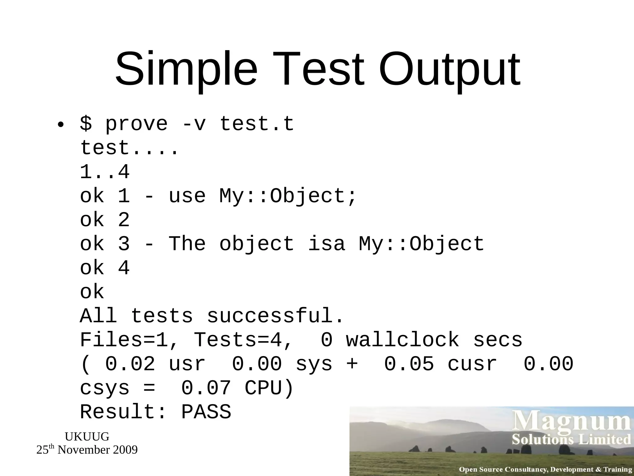 Simple Test Output $ prove -v test.t test.... 1..4 ok 1 - use My::Object; ok 2 ok 3 - The object isa My::Object ok 4 ok All tests successful. Files=1, Tests=4,  0 wallclock secs ( 0.02 usr  0.00 sys +  0.05 cusr  0.00 csys =  0.07 CPU) Result: PASS 
