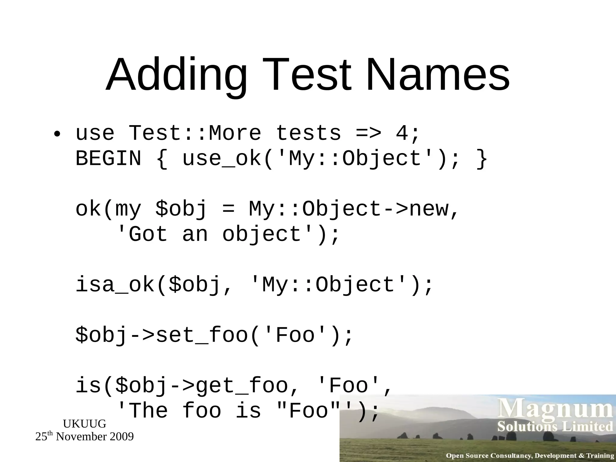 Adding Test Names use Test::More tests => 4; BEGIN { use_ok('My::Object'); } ok(my $obj = My::Object->new,   'Got an object'); isa_ok($obj, 'My::Object'); $obj->set_foo('Foo'); is($obj->get_foo, 'Foo',   'The foo is &quot;Foo&quot;'); 