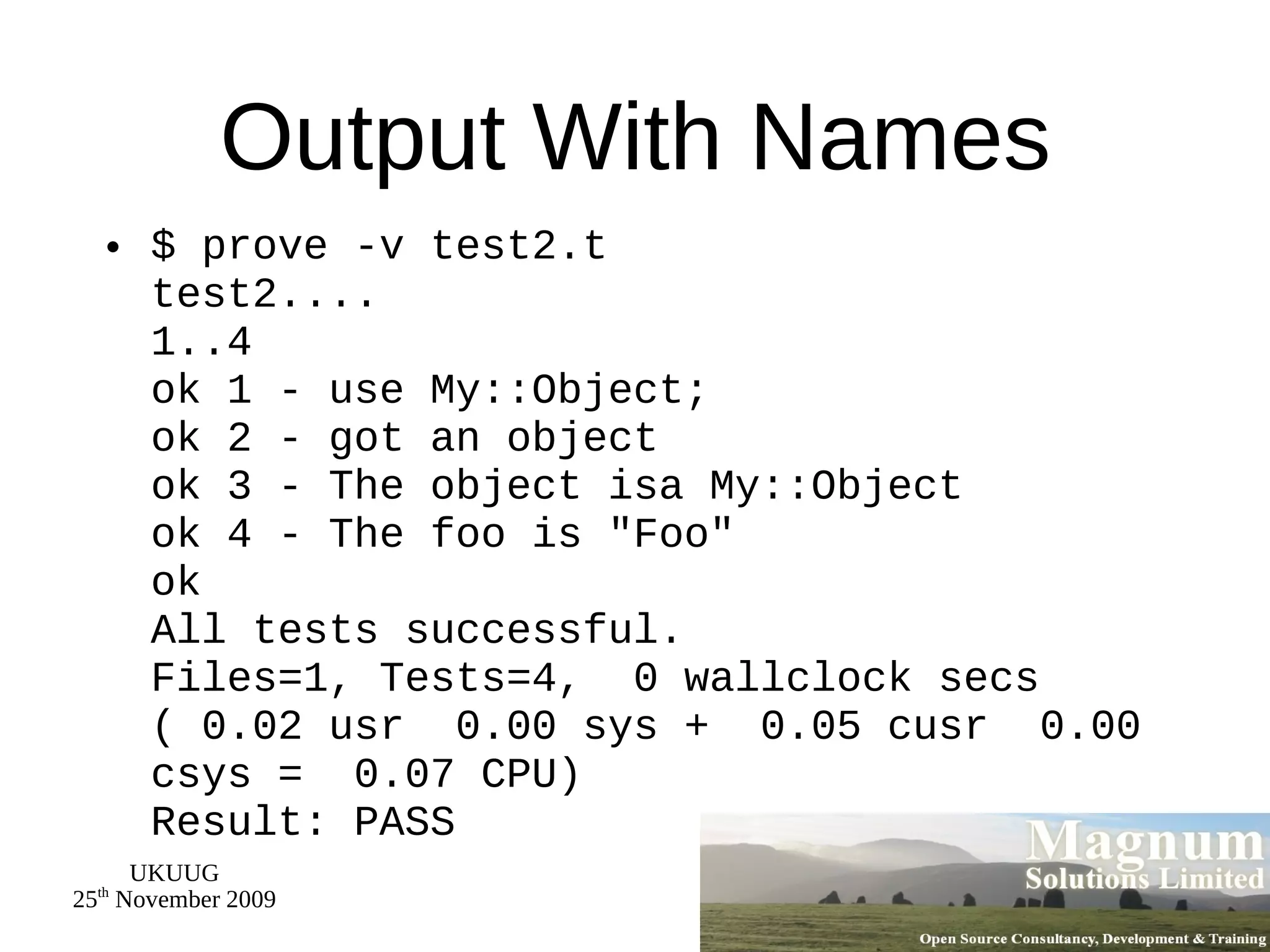 Output With Names $ prove -v test2.t test2.... 1..4 ok 1 - use My::Object; ok 2 - got an object ok 3 - The object isa My::Object ok 4 - The foo is &quot;Foo&quot; ok All tests successful. Files=1, Tests=4,  0 wallclock secs ( 0.02 usr  0.00 sys +  0.05 cusr  0.00 csys =  0.07 CPU) Result: PASS 