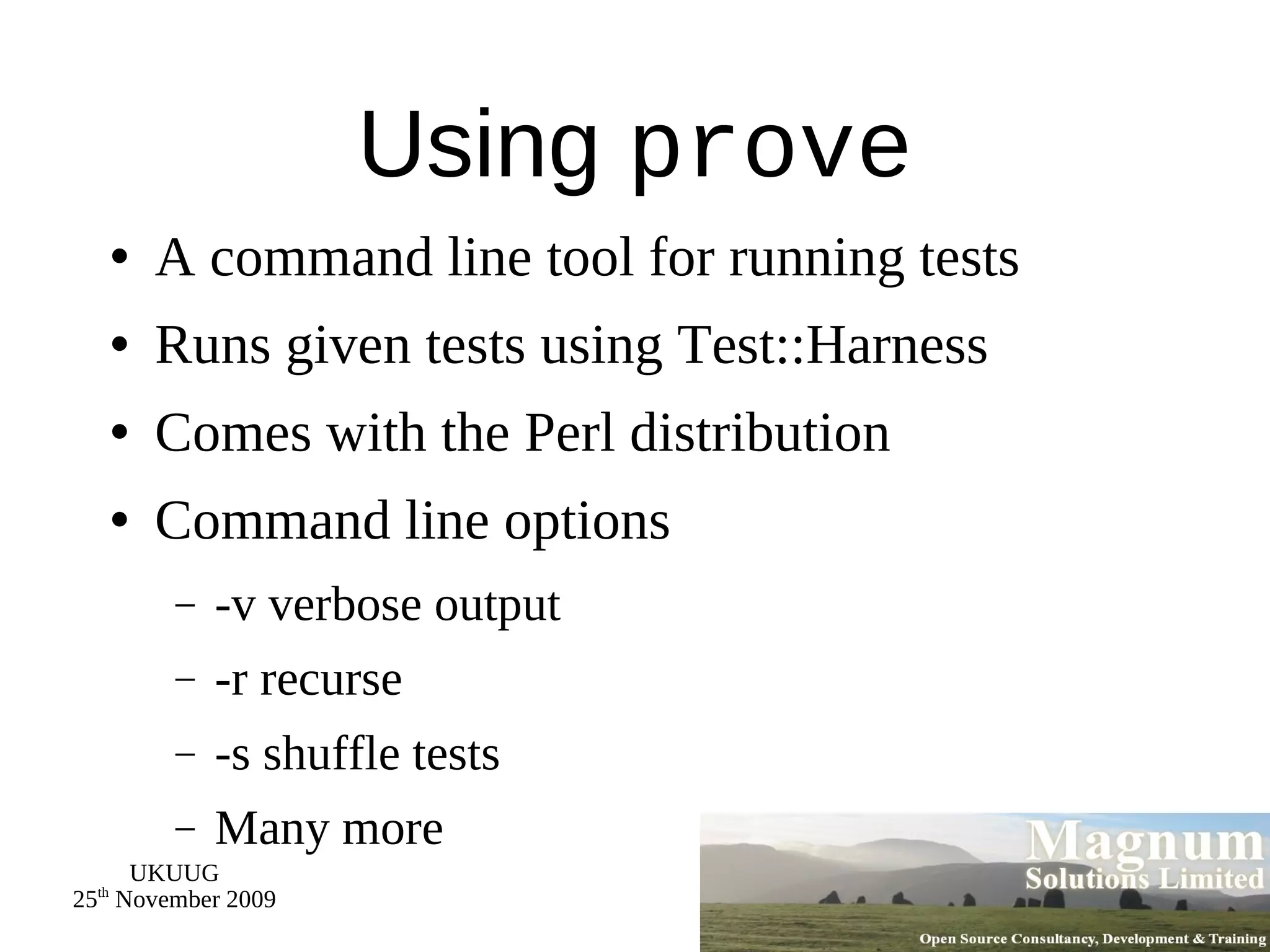 Using  prove A command line tool for running tests Runs given tests using Test::Harness Comes with the Perl distribution Command line options -v verbose output -r recurse -s shuffle tests Many more 