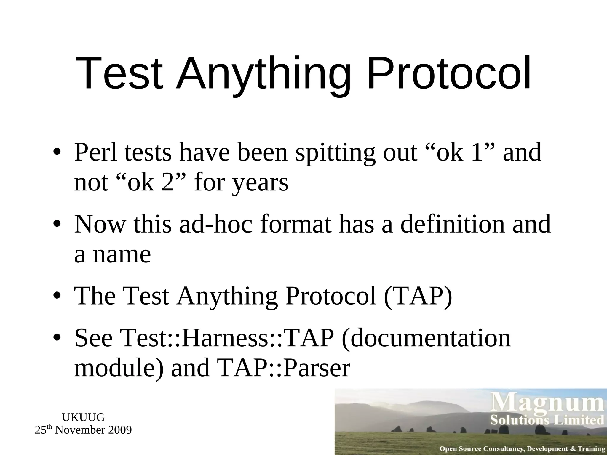 Test Anything Protocol Perl tests have been spitting out “ok 1” and not “ok 2” for years Now this ad-hoc format has a definition and a name The Test Anything Protocol (TAP) See Test::Harness::TAP (documentation module) and TAP::Parser 