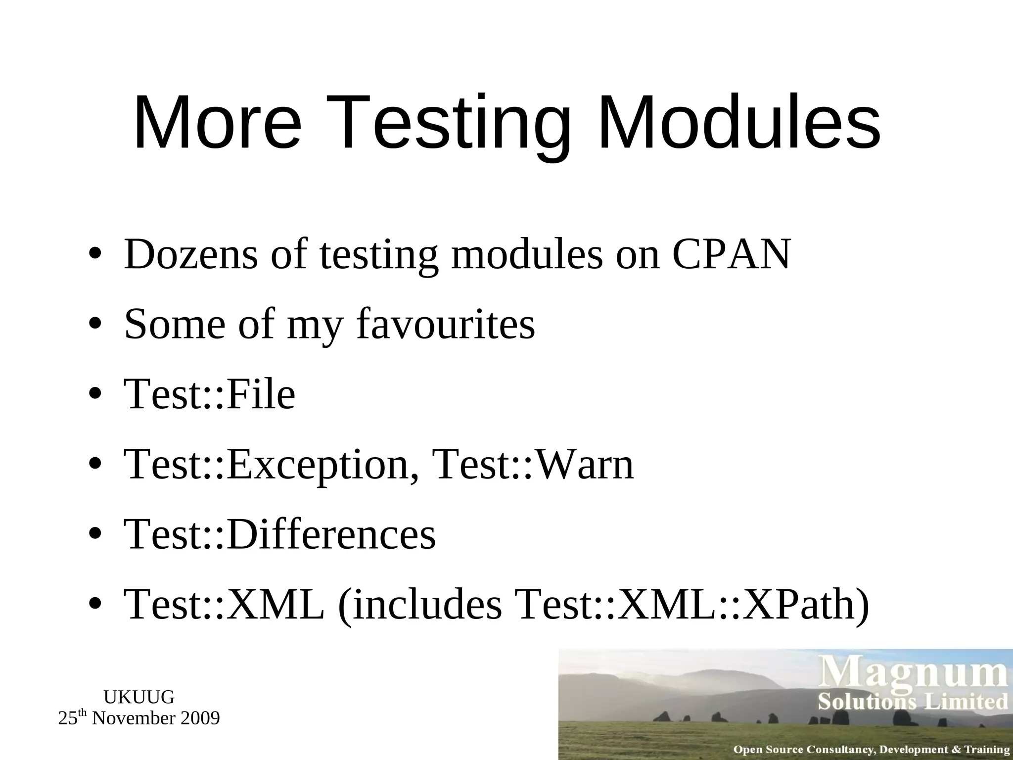 More Testing Modules Dozens of testing modules on CPAN Some of my favourites Test::File Test::Exception, Test::Warn Test::Differences Test::XML (includes Test::XML::XPath) 