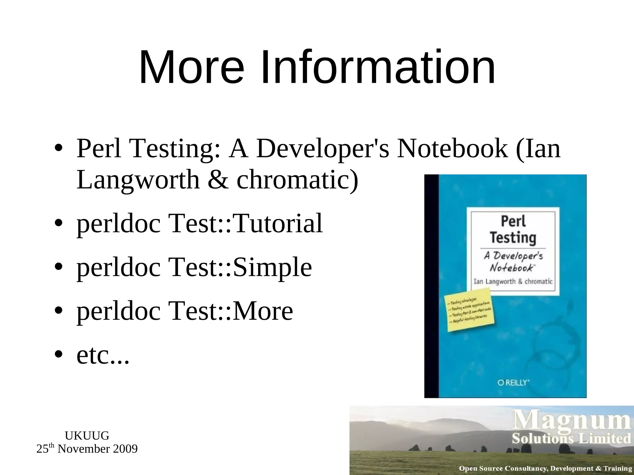 More Information Perl Testing: A Developer's Notebook (Ian Langworth & chromatic) perldoc Test::Tutorial perldoc Test::Simple perldoc Test::More etc... 