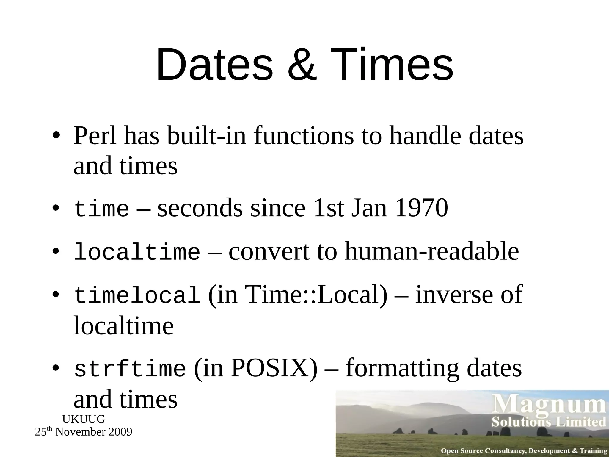 Dates & Times Perl has built-in functions to handle dates and times time  – seconds since 1st Jan 1970 localtime  – convert to human-readable timelocal  (in Time::Local) – inverse of localtime strftime  (in POSIX) – formatting dates and times 