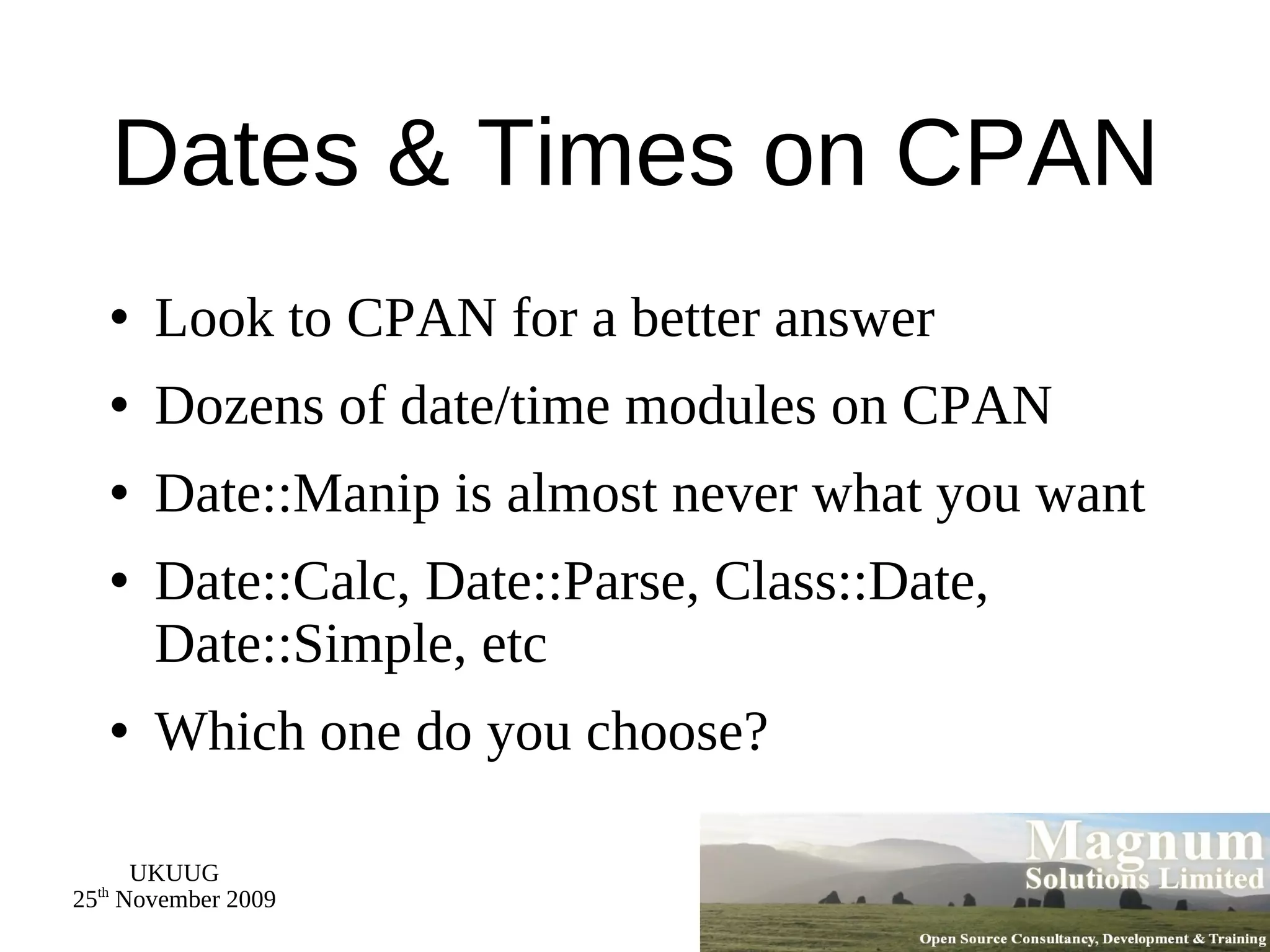 Dates & Times on CPAN Look to CPAN for a better answer Dozens of date/time modules on CPAN Date::Manip is almost never what you want Date::Calc, Date::Parse, Class::Date, Date::Simple, etc Which one do you choose? 