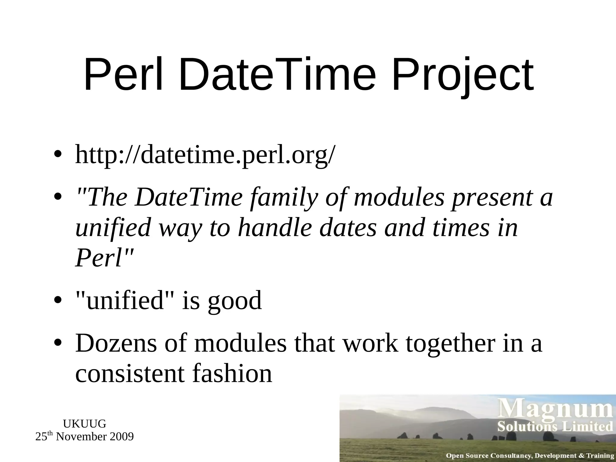 Perl DateTime Project http://datetime.perl.org/ &quot;The DateTime family of modules present a unified way to handle dates and times in Perl&quot; &quot;unified&quot; is good Dozens of modules that work together in a consistent fashion 