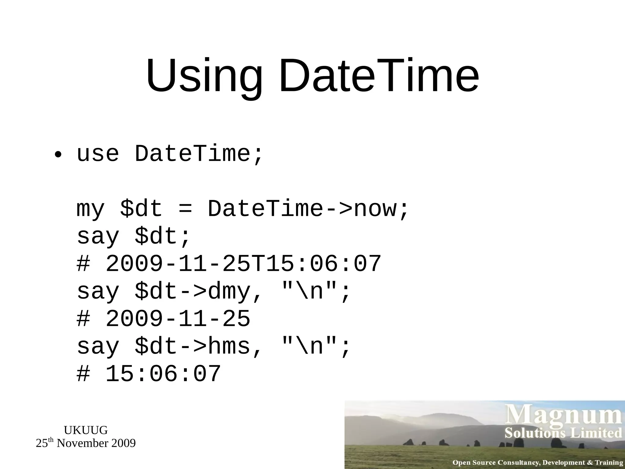 Using DateTime use DateTime; my $dt = DateTime->now; say $dt; # 2009-11-25T15:06:07 say $dt->dmy, &quot;\n&quot;; # 2009-11-25 say $dt->hms, &quot;\n&quot;; # 15:06:07 