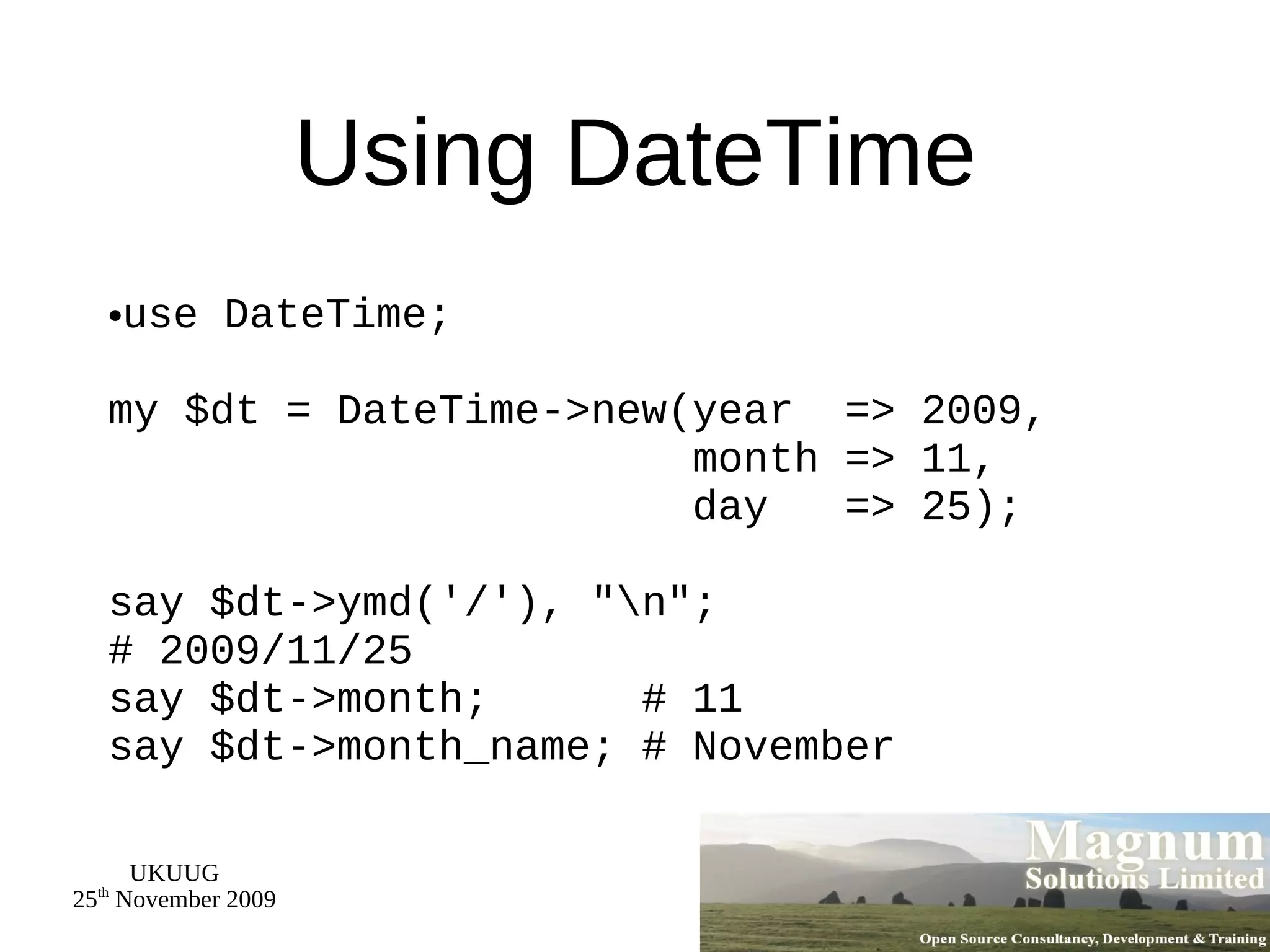 Using DateTime use DateTime; my $dt = DateTime->new(year  => 2009,   month => 11,   day  => 25); say $dt->ymd('/'), &quot;\n&quot;; # 2009/11/25 say $dt->month;  # 11 say $dt->month_name; # November 