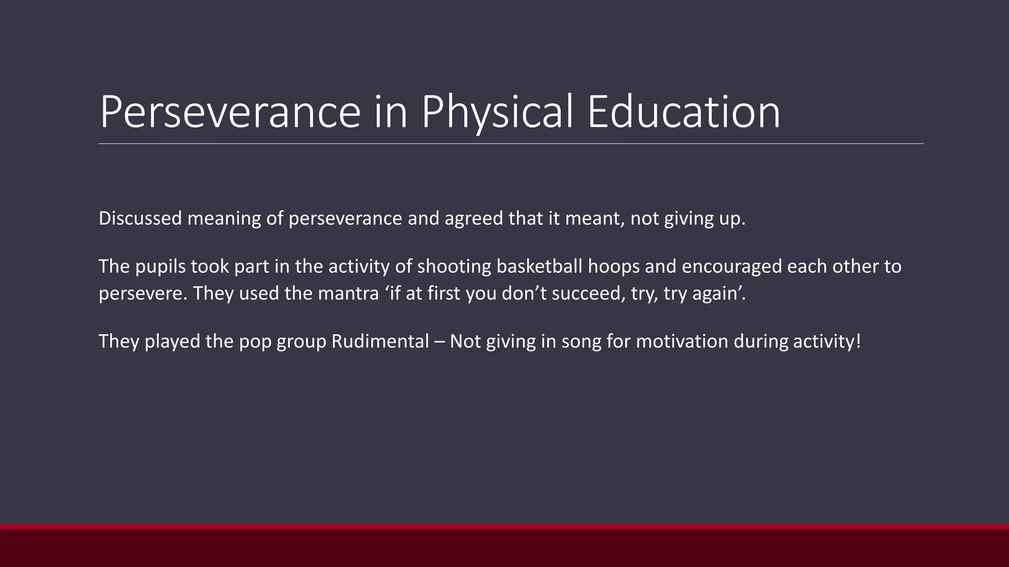 Perseverance in Physical Education
Discussed meaning of perseverance and agreed that it meant, not giving up.
The pupils took part in the activity of shooting basketball hoops and encouraged each other to
persevere. They used the mantra ‘if at first you don’t succeed, try, try again’.
They played the pop group Rudimental – Not giving in song for motivation during activity!
 