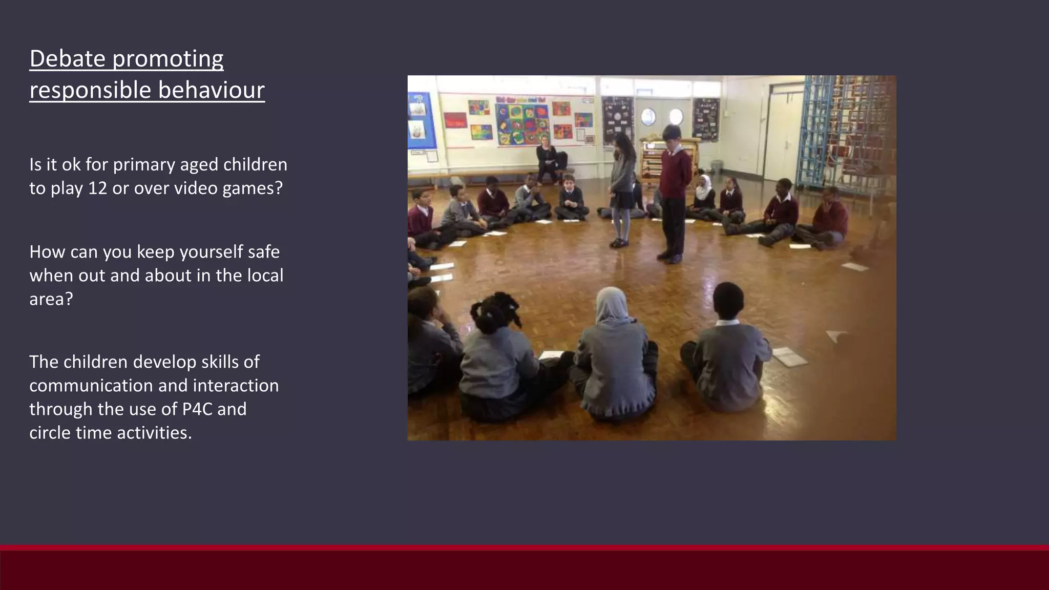 Debate promoting
responsible behaviour
Is it ok for primary aged children
to play 12 or over video games?
How can you keep yourself safe
when out and about in the local
area?
The children develop skills of
communication and interaction
through the use of P4C and
circle time activities.
 