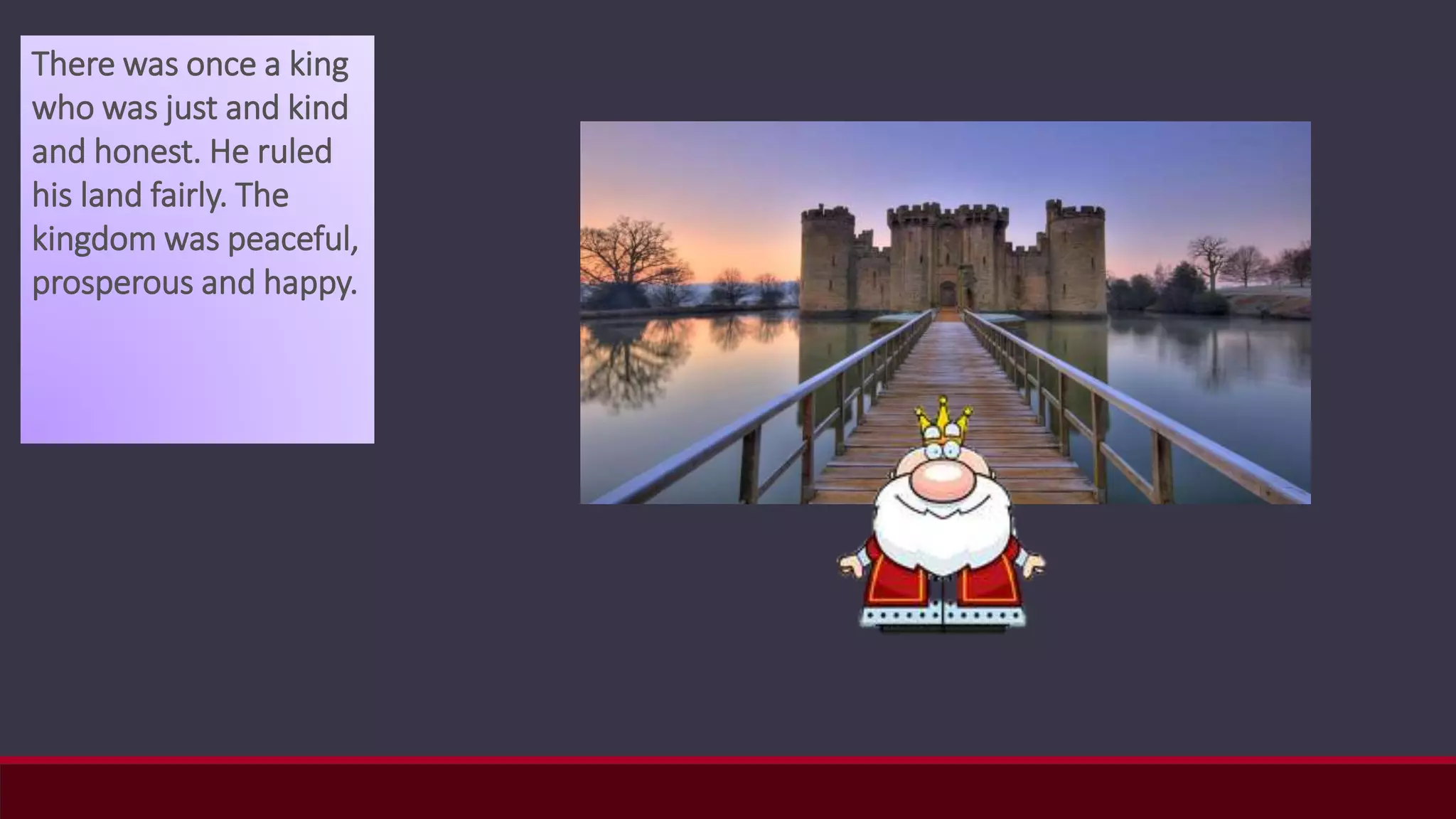 There was once a king
who was just and kind
and honest. He ruled
his land fairly. The
kingdom was peaceful,
prosperous and happy.
 