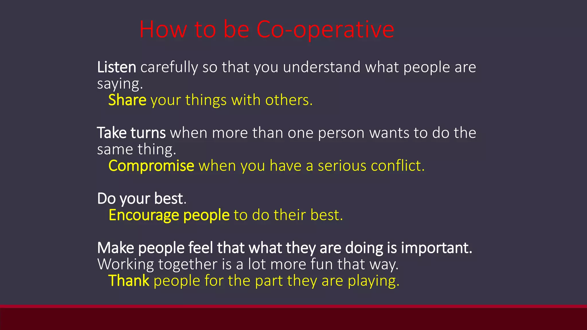 Listen carefully so that you understand what people are
saying.
Share your things with others.
Take turns when more than one person wants to do the
same thing.
Compromise when you have a serious conflict.
Do your best.
Encourage people to do their best.
Make people feel that what they are doing is important.
Working together is a lot more fun that way.
Thank people for the part they are playing.
How to be Co-operative
 